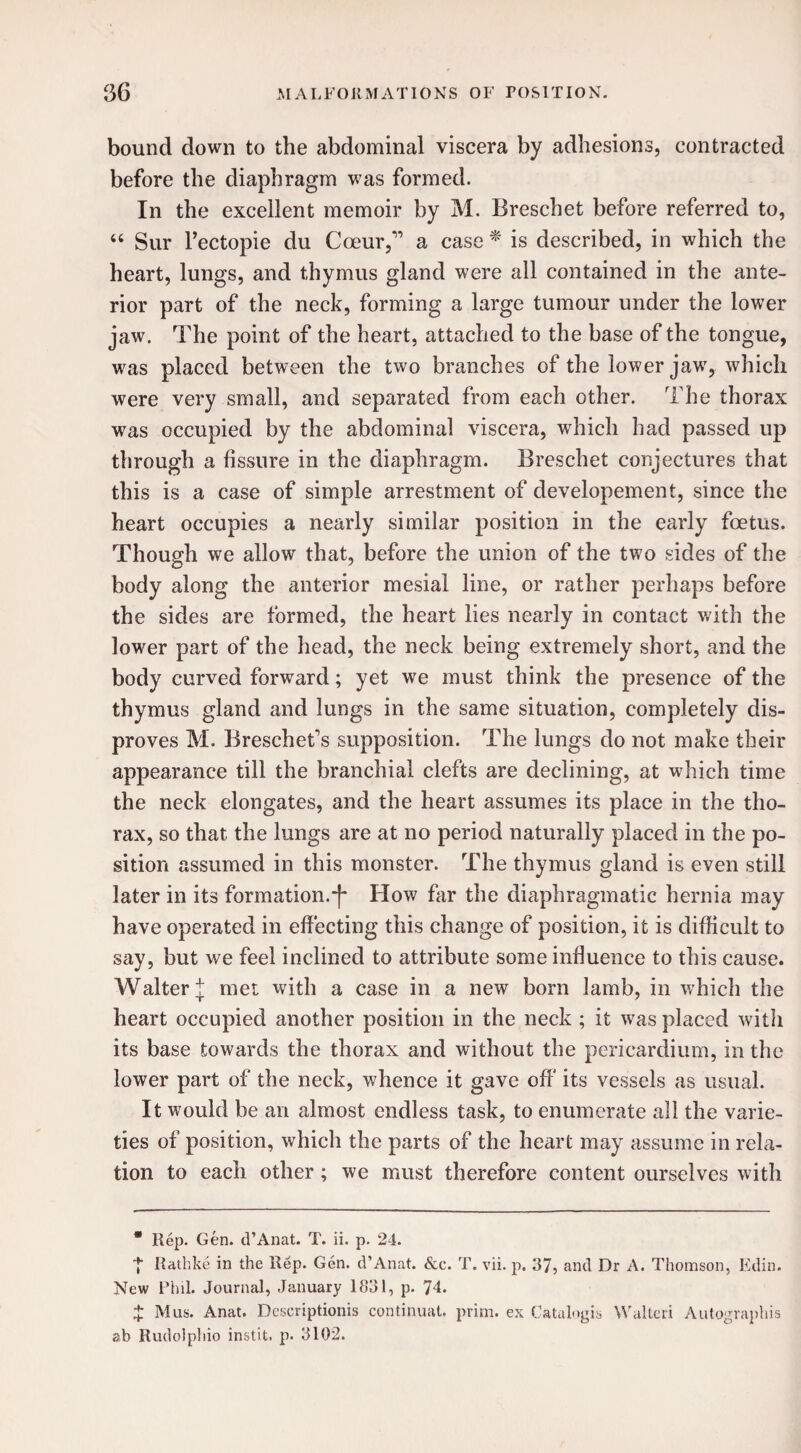 bound down to the abdominal viscera by adhesions, contracted before the diaphragm was formed. In the excellent memoir by M. Breschet before referred to, “ Sur l’ectopie du Cceur,” a case * is described, in which the heart, lungs, and thymus gland were all contained in the ante¬ rior part of the neck, forming a large tumour under the lower jaw. The point of the heart, attached to the base of the tongue, was placed between the two branches of the lower jaw, which were very small, and separated from each other. The thorax was occupied by the abdominal viscera, which had passed up through a fissure in the diaphragm. Breschet conjectures that this is a case of simple arrestment of developement, since the heart occupies a nearly similar position in the early foetus. Though we allow that, before the union of the two sides of the body along the anterior mesial line, or rather perhaps before the sides are formed, the heart lies nearly in contact with the lower part of the head, the neck being extremely short, and the body curved forward; yet we must think the presence of the thymus gland and lungs in the same situation, completely dis¬ proves M. Breschet’s supposition. The lungs do not make their appearance till the branchial clefts are declining, at which time the neck elongates, and the heart assumes its place in the tho¬ rax, so that the lungs are at no period naturally placed in the po¬ sition assumed in this monster. The thymus gland is even still later in its formation.How far the diaphragmatic hernia may have operated in effecting this change of position, it is difficult to say, but we feel inclined to attribute some influence to this cause. Walter £ met with a case in a new born lamb, in which the heart occupied another position in the neck ; it was placed with its base towards the thorax and without the pericardium, in the lower part of the neck, whence it gave off its vessels as usual. It would be an almost endless task, to enumerate all the varie¬ ties of position, which the parts of the heart may assume in rela¬ tion to each other; we must therefore content ourselves with * Rep. Gen. d’Anat. T. ii. p. 24. ■{■ Rathke in the Rep. Gen. d’Anat. &c. T. vii. p. 37, and Dr A. Thomson, Edin. New Phil. Journal, January 1831, p. 74* £ Mus. Anat. Descriptionis continuat. prim, ex Catalogis Waited Autographis ab Rudolphio instil, p. 3102.