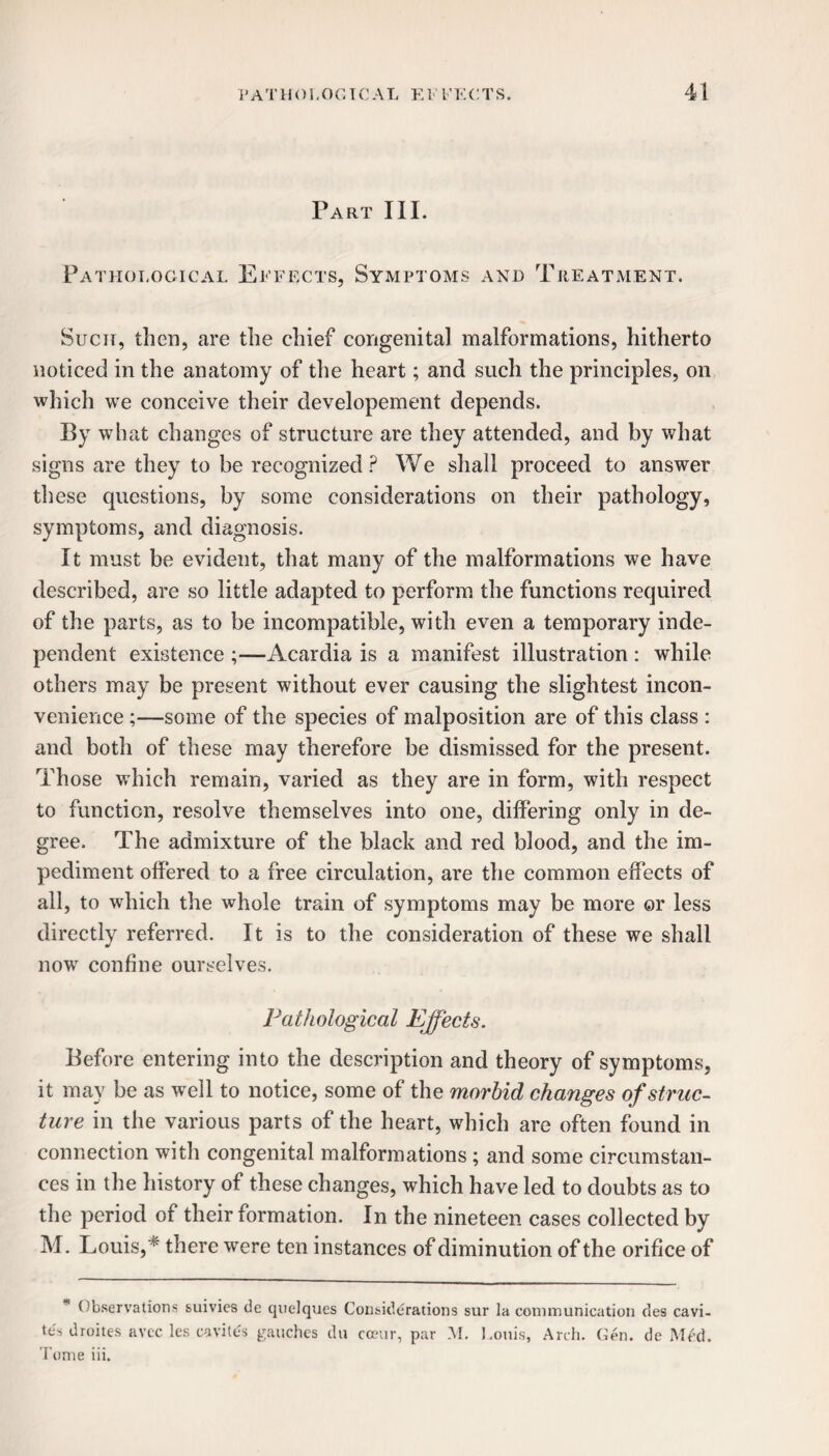 Part III. Pathological Effects, Symptoms and Treatment. Such, then, are the chief congenital malformations, hitherto noticed in the anatomy of the heart; and such the principles, on which we conceive their developement depends. By what changes of structure are they attended, and by what signs are they to be recognized? We shall proceed to answer these questions, by some considerations on their pathology, symptoms, and diagnosis. It must be evident, that many of the malformations we have described, are so little adapted to perform the functions required of the parts, as to be incompatible, with even a temporary inde¬ pendent existence ;—Acardia is a manifest illustration : while others may be present without ever causing the slightest incon¬ venience ;—some of the species of malposition are of this class : and both of these may therefore be dismissed for the present. Those which remain, varied as they are in form, with respect to function, resolve themselves into one, differing only in de¬ gree. The admixture of the black and red blood, and the im¬ pediment offered to a free circulation, are the common effects of all, to which the whole train of symptoms may be more or less directly referred. It is to the consideration of these we shall now confine ourselves. Pathological Effects. Before entering into the description and theory of symptoms, it may be as well to notice, some of the morbid changes of struc¬ ture in the various parts of the heart, which are often found in connection with congenital malformations ; and some circumstan¬ ces in the history of these changes, which have led to doubts as to the period of their formation. In the nineteen cases collected by M. Louis,K there were ten instances of diminution of the orifice of Observations suivies de quelques Considerations sur la communication des cavi¬ ty droites avec les cavitds gauches du cceur, par M. Louis, Arch. Gen. de Med. Tome iii.