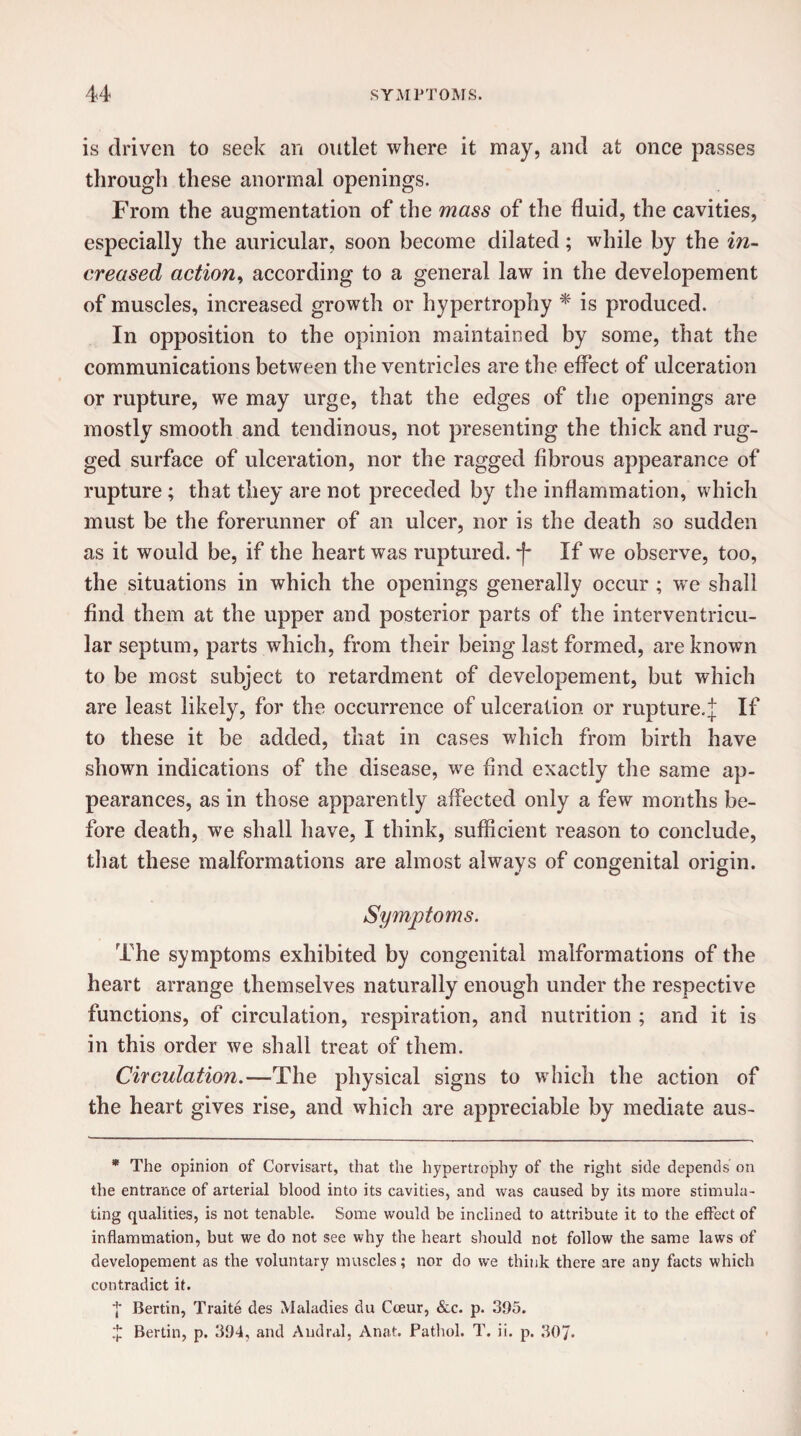 is driven to seek an outlet where it may, and at once passes through these anormal openings. From the augmentation of the mass of the fluid, the cavities, especially the auricular, soon become dilated; while by the in¬ creased action, according to a general law in the developement of muscles, increased growth or hypertrophy * is produced. In opposition to the opinion maintained by some, that the communications between the ventricles are the effect of ulceration or rupture, we may urge, that the edges of the openings are mostly smooth and tendinous, not presenting the thick and rug¬ ged surface of ulceration, nor the ragged fibrous appearance of rupture ; that they are not preceded by the inflammation, which must be the forerunner of an ulcer, nor is the death so sudden as it would be, if the heart was ruptured, -f- If we observe, too, the situations in which the openings generally occur ; we shall find them at the upper and posterior parts of the interventricu¬ lar septum, parts which, from their being last formed, are known to be most subject to retardment of developement, but which are least likely, for the occurrence of ulceration or rupture.]; If to these it be added, that in cases which from birth have shown indications of the disease, we find exactly the same ap¬ pearances, as in those apparently affected only a few months be¬ fore death, we shall have, I think, sufficient reason to conclude, that these malformations are almost always of congenital origin. Symptoms. The symptoms exhibited by congenital malformations of the heart arrange themselves naturally enough under the respective functions, of circulation, respiration, and nutrition ; and it is in this order we shall treat of them. Circulation.—The physical signs to which the action of the heart gives rise, and which are appreciable by mediate aus- * The opinion of Corvisart, that the hypertrophy of the right side depends on the entrance of arterial blood into its cavities, and was caused by its more stimula¬ ting qualities, is not tenable. Some would be inclined to attribute it to the effect of inflammation, but we do not see why the heart should not follow the same laws of developement as the voluntary muscles; nor do we think there are any facts which contradict it. ■j' Bertin, Traite des Maladies du Cceur, &c. p. 395. ,'j: Bertin, p. 394, and Audral, Anat. Pathol. T. ii. p. 307-