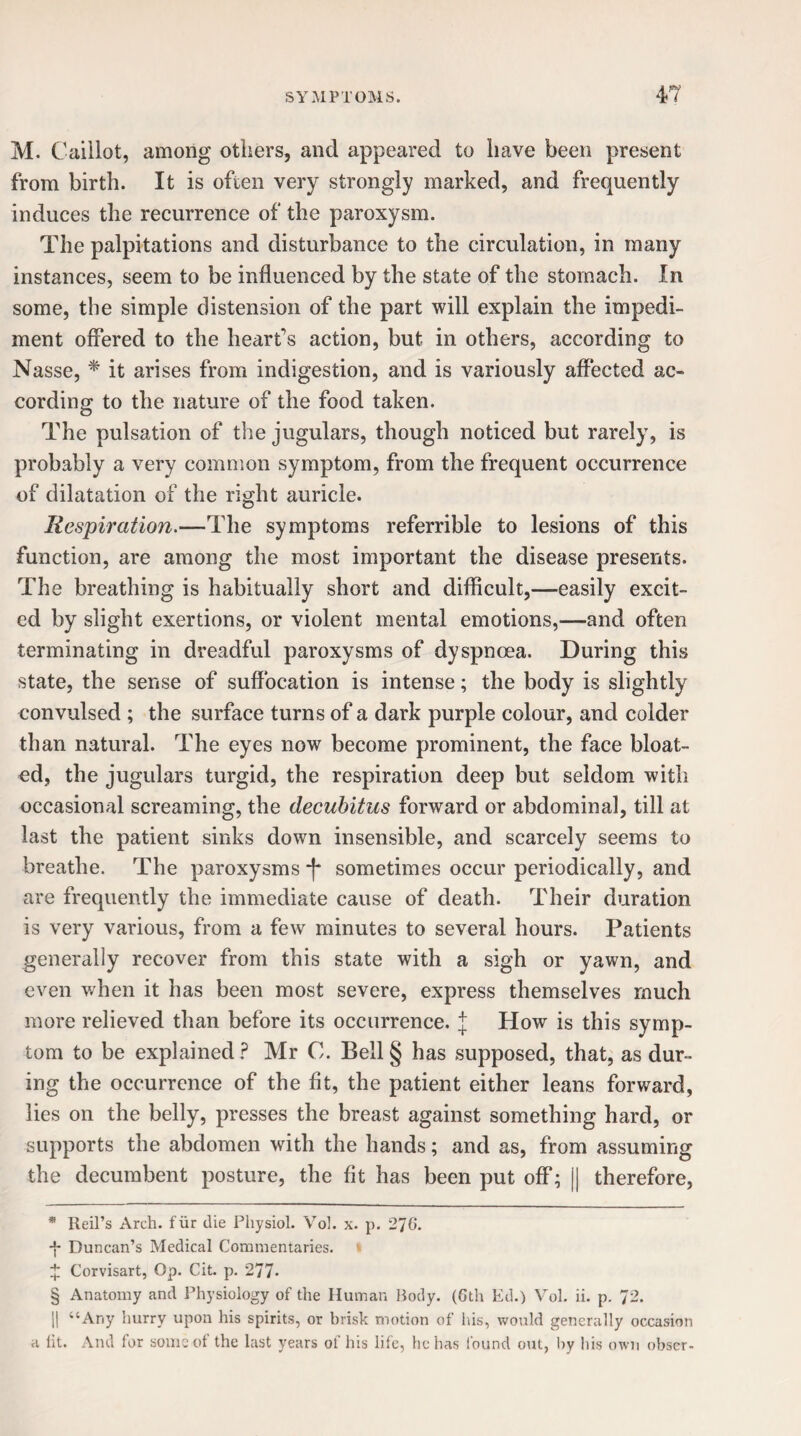 M. Caillot, among others, and appeared to have been present from birth. It is often very strongly marked, and frequently induces the recurrence of the paroxysm. The palpitations and disturbance to the circulation, in many instances, seem to be influenced by the state of the stomach. In some, the simple distension of the part will explain the impedi¬ ment offered to the heart’s action, but in others, according to Nasse, * * * § it arises from indigestion, and is variously affected ac¬ cording to the nature of the food taken. The pulsation of the jugulars, though noticed but rarely, is probably a very common symptom, from the frequent occurrence of dilatation of the right auricle. Respiration.—The symptoms referrible to lesions of this function, are among the most important the disease presents. The breathing is habitually short and difficult,—easily excit¬ ed by slight exertions, or violent mental emotions,—and often terminating in dreadful paroxysms of dyspnoea. During this state, the sense of suffocation is intense; the body is slightly convulsed ; the surface turns of a dark purple colour, and colder than natural. The eyes now become prominent, the face bloat¬ ed, the jugulars turgid, the respiration deep but seldom with occasional screaming, the decubitus forward or abdominal, till at last the patient sinks down insensible, and scarcely seems to breathe. The paroxysms *(* sometimes occur periodically, and are frequently the immediate cause of death. Their duration is very various, from a few minutes to several hours. Patients generally recover from this state with a sigh or yawn, and even when it has been most severe, express themselves much more relieved than before its occurrence. J How is this symp¬ tom to be explained ? Mr 0. Bell § has supposed, that, as dur¬ ing the occurrence of the fit, the patient either leans forward, lies on the belly, presses the breast against something hard, or supports the abdomen with the hands; and as, from assuming the decumbent posture, the fit has been put off; || therefore, * Reil’s Arch, fur die Physiol. Vol. x. p. 276. ■f* Duncan’s Medical Commentaries. % Corvisart, Op. Cit. p. 277* § Anatomy and Physiology of the Human Body. (6th Ed.) Vol. ii. p. 72. || “Any hurry upon his spirits, or brisk motion of his, would generally occasion a lit. And for some of the last years of his life, he has found out, by his own obscr-