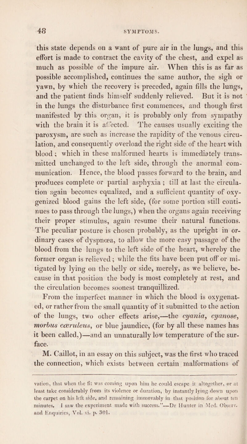 this state depends on a want of pure air in the lungs, and this effort is made to contract the cavity of the chest, and expel as much as possible of the impure air. When this is as far as possible accomplished, continues the same author, the sigh or yawn, by which the recovery is preceded, again fills the lungs, and the patient finds himself suddenly relieved. But it is not in the lungs the disturbance first commences, and though first manifested by this organ, it is probably only from sympathy with the brain it is affected. The causes usually exciting the paroxysm, are such as increase the rapidity of the venous circu¬ lation, and consequently overload the right side of the heart with blood ; which in these malformed hearts is immediately trans¬ mitted unchanged to the left side, through the anormal com¬ munication. Hence, the blood passes forward to the brain, and produces complete or partial asphyxia ; till at last the circula¬ tion again becomes equalized, and a sufficient quantity of oxy¬ genized blood gains the left side, (for some portion still conti¬ nues to pass through the lungs,) when the organs again receiving their proper stimulus, again resume their natural functions. The peculiar posture is chosen probably, as the upright in or¬ dinary cases of dyspnoea, to allow the more easy passage of the blood from the lungs to the left side of the heart, whereby the former organ is relieved; while the fits have been put off* or mi¬ tigated by lying on the belly or side, merely, as we believe, be¬ cause in that position the body is most completely at rest, and the circulation becomes soonest tranquillized. From the imperfect manner in which the blood is oxygenat¬ ed, or rather from the small quantity of it submitted to the action of the lungs, two other effects arise,—the cyania, cyanose, morbus cceruleus, or blue jaundice, (for by all these names has it been called,)-—and an unnaturally low temperature of the sur¬ face. M. Caillot, in an essay on this subject, was the first who traced the connection, which exists between certain malformations of vation, that when the fit was coming upon him he could escape it altogether, or at least take considerably from its violence or duration, by instantly lying down upon the carpet on his left side, and remaining immovably in that position for about ten minutes. I saw the experiment made with success.”—Dr Hunter in Med. Observ. and Enquiries, Vol. vi. p. SOI.