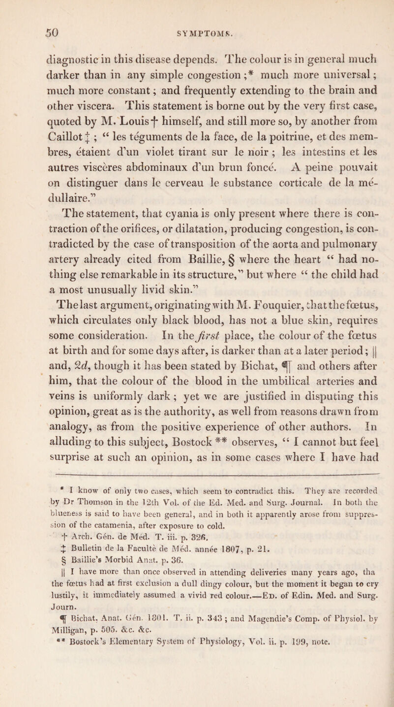 diagnostic in this disease depends. The colour is in general much darker than in any simple congestion ;* much more universal; much more constant; and frequently extending to the brain and other viscera. This statement is borne out by the very first case, quoted by M. Louis -f* * § himself, and still more so, by another from Caillot | “ les teguments de la face, de la poitrine, et des mem- bres, etaient d’un violet tirant sur le noir; les intestins et les autres visceres abdominaux d’un brun fence. A peine pouvait on distinguer dans le cerveau le substance corticale de la me- dullaire.” The statement, that cyania is only present where there is con¬ traction of the orifices, or dilatation, producing congestion, is con¬ tradicted by the case of transposition of the aorta and pulmonary artery already cited from Baillie, § where the heart “ had no¬ thing else remarkable in its structured’ but where “ the child had a most unusually livid skin.” Thelast argument, originating with M. Fouquier, that the foetus, which circulates only black blood, has not a blue skin, requires some consideration. In the jirst place, the colour of the foetus at birth and for some days after, is darker than at a later period; jj and, 2d, though it has been stated by Bichat, and others after him, that the colour of the blood in the umbilical arteries and veins is uniformly dark; yet we are justified in disputing this opinion, great as is the authority, as well from reasons drawn from analogy, as from the positive experience of other authors. In alluding to this subject, Bostock ** observes, 44 I cannot but feel surprise at such an opinion, as in some cases where I have had * I know of only two cases, which seem to contradict this. They are recorded by Dr Thomson in the 12th Vol. of the Ed. Med. and Surg. Journal. In both the blueness is said to have been general, and in both it apparently arose from suppres¬ sion of the catamenia, after exposure to cold, t Arch. Gen. de Med. T. iii. p. 326, z Bulletin de la Faculte de Med. annee 1807, p- 21. § Baillie’s Morbid An at. p. 36. jj I have more than once observed in attending deliveries many years ago, tha the foetus had at first exclusion a dull dingy colour, but the moment it began to cry lustily, it immediately assumed a vivid red colour.—Ed. of Edin. Med. and Surg. Journ. Bichat. Anat. Gen. 1801. T. ii. p. 343 ; and Magendie’s Comp, of Physiol, by Milligan, p. 505. &c. &c. ** Bostock’s Elementary System of Physiology, Vol. ii. p. 109, note.