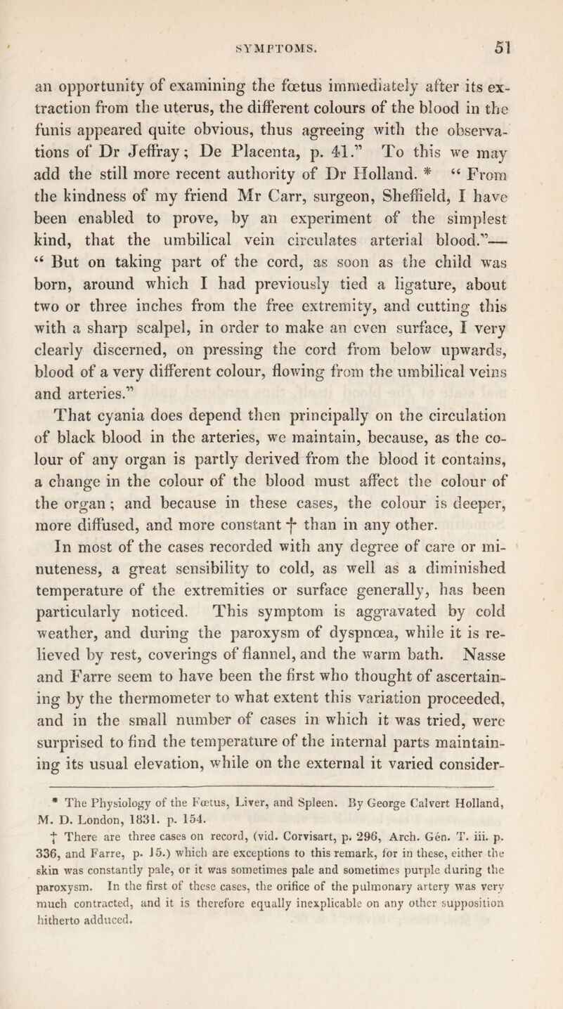 an opportunity of examining the foetus immediately after its ex¬ traction from the uterus, the different colours of the blood in the funis appeared quite obvious, thus agreeing with the observa¬ tions of Dr Jeffray; De Placenta, p. 41.” To this we may add the still more recent authority of Dr Holland. * “ From the kindness of my friend Mr Carr, surgeon, Sheffield, I have been enabled to prove, by an experiment of the simplest kind, that the umbilical vein circulates arterial blood.”— “ But on taking part of the cord, as soon as the child was born, around which I had previously tied a ligature, about two or three inches from the free extremity, and cutting this with a sharp scalpel, in order to make an even surface, I very clearly discerned, on pressing the cord from below upwards, blood of a very different colour, flowing from the umbilical veins and arteries.” That cyania does depend then principally on the circulation of black blood in the arteries, we maintain, because, as the co¬ lour of any organ is partly derived from the blood it contains, a change in the colour of the blood must affect the colour of the organ; and because in these cases, the colour is deeper, more diffused, and more constant f than in any other. In most of the cases recorded with any degree of care or mi¬ nuteness, a great sensibility to cold, as well as a diminished temperature of the extremities or surface generally, has been particularly noticed. This symptom is aggravated by cold weather, and during the paroxysm of dyspnoea, while it is re¬ lieved by rest, coverings of flannel, and the warm bath. Nasse and Farre seem to have been the first who thought of ascertain¬ ing by the thermometer to what extent this variation proceeded, and in the small number of cases in which it was tried, were surprised to find the temperature of the internal parts maintain¬ ing its usual elevation, while on the external it varied consider- * The Physiology of the Foetus, Liver, and Spleen. By George Calvert Holland, M. D. London, 1831. P. 154. There are three cases on record, (vid. Corvisart, p. 296, Arch. Gen. T. iii. p. 336, and Farre, p. 15.) which are exceptions to this remark, for in these, either the skin was constantly pale, or it was sometimes pale and sometimes purple during the paroxysm. In the first of these cases, the orifice of the pulmonary artery was very much contracted, and it is therefore equally inexplicable on any other supposition hitherto adduced.