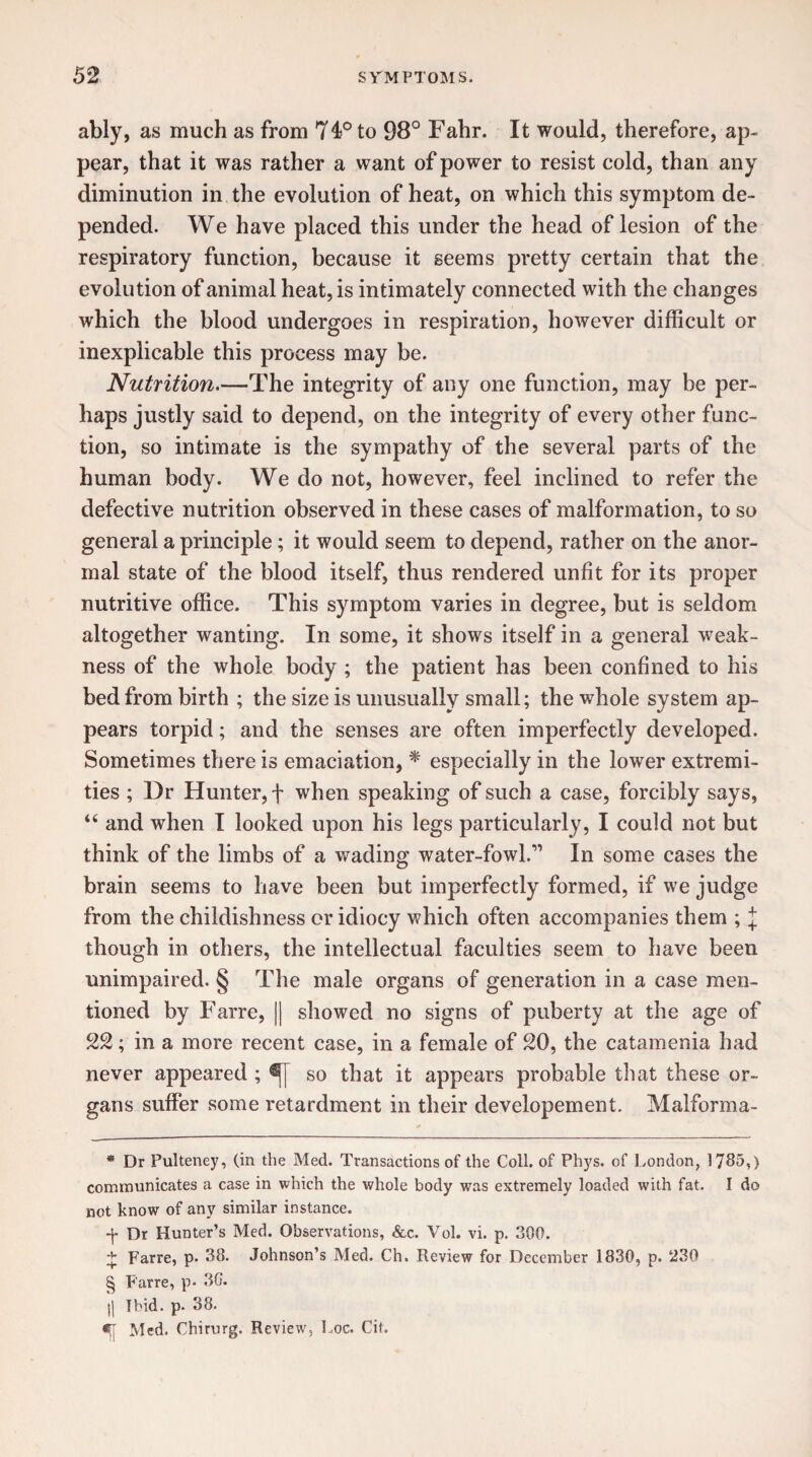 ably, as much as from 74° to 98° Fahr. It would, therefore, ap¬ pear, that it was rather a want of power to resist cold, than any diminution in the evolution of heat, on which this symptom de¬ pended. We have placed this under the head of lesion of the respiratory function, because it seems pretty certain that the evolution of animal heat, is intimately connected with the changes which the blood undergoes in respiration, however difficult or inexplicable this process may be. Nutrition.—The integrity of any one function, may be per¬ haps justly said to depend, on the integrity of every other func¬ tion, so intimate is the sympathy of the several parts of the human body. We do not, however, feel inclined to refer the defective nutrition observed in these cases of malformation, to so general a principle; it would seem to depend, rather on the anor- mal state of the blood itself, thus rendered unfit for its proper nutritive office. This symptom varies in degree, but is seldom altogether wanting. In some, it shows itself in a general weak¬ ness of the whole body ; the patient has been confined to his bed from birth ; the size is unusually small; the whole system ap¬ pears torpid; and the senses are often imperfectly developed. Sometimes there is emaciation, * * * § especially in the lower extremi¬ ties ; Dr Hunter, f when speaking of such a case, forcibly says, “ and when I looked upon his legs particularly, I could not but think of the limbs of a wading water-fowl.” In some cases the brain seems to have been but imperfectly formed, if we judge from the childishness or idiocy which often accompanies them ; J though in others, the intellectual faculties seem to have been unimpaired. § The male organs of generation in a case men¬ tioned by Farre, || showed no signs of puberty at the age of 22; in a more recent case, in a female of 20, the catamenia had never appeared ; so that it appears probable that these or¬ gans suffer some retardment in their developement. Malforma- * Dr Pulteney, (in the Med. Transactions of the Coll, of Phys. of London, 1785,) communicates a case in which the whole body wras extremely loaded with fat. I do not know of any similar instance. f Dr Hunter’s Med. Observations, &c. Vol. vi. p. 300. £ Farre, p. 38. Johnson’s Med. Ch. Review for December 1830, p. 230 § Farre, p. 30. $| Ibid. p. 38. Med. Chirurg, Review, Loc. Cit.