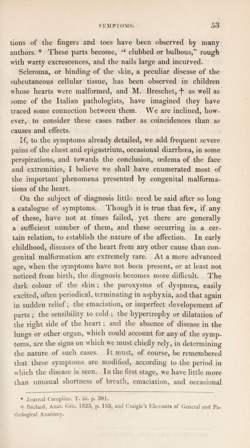 tions of the fingers and toes have been observed by many authors. * These parts become, te clubbed or bulbous,1’ rough with warty excrescences, and the nails large and incurved. Scleroma, or binding of the skin, a peculiar disease of the subcutaneous cellular tissue, has been observed in children whose hearts were malformed, and M. JBreschet, *f* as well as some of the Italian pathologists, have imagined they have traced some connection between them. We are inclined, how¬ ever, to consider these cases rather as coincidences than as causes and effects. If, to the symptoms already detailed, we add frequent severe pains of the chest and epigastrium, occasional diarrhoea, in some perspirations, and towards the conclusion, oedema of the face and extremities, I believe we shall have enumerated most of the important phenomena presented by congenital malforma¬ tions of the heart. On the subject of diagnosis little need be said after so long a catalogue of symptoms. Though it is true that few, if any of these, have not at times failed, yet there are generally a sufficient number of them, and these occurring in a cer¬ tain relation, to establish the nature of the affection. In early childhood, diseases of the heart from any other cause than con¬ genital malformation are extremely rare. At a more advanced age, when the symptoms have not been present, or at least not noticed from birth, the diagnosis becomes more difficult. The dark colour of the skin ; the paroxysms of dyspnoea, easily excited, often periodical, terminating in asphyxia, and that again in sudden relief; the emaciation, or imperfect developement of parts ; the sensibility to cold ; the hypertrophy or dilatation of the right side of the heart; and the absence of disease in the lungs or other organ, which could account for any of the symp¬ toms, are the signs on which we must chiefly rely, in determining the nature of such cases. It must, of course, be remembered that these symptoms are modified, according to the period in which the disease is seen. In the first stage, we have little more than unusual shortness of breath, emaciation, and occasional * Journal Complem. T. iii. p. 301. Bedard, Anat. Gen. 1823, p. 153, and Craigie’s Elements of General and Pa¬ thological Anatomy.