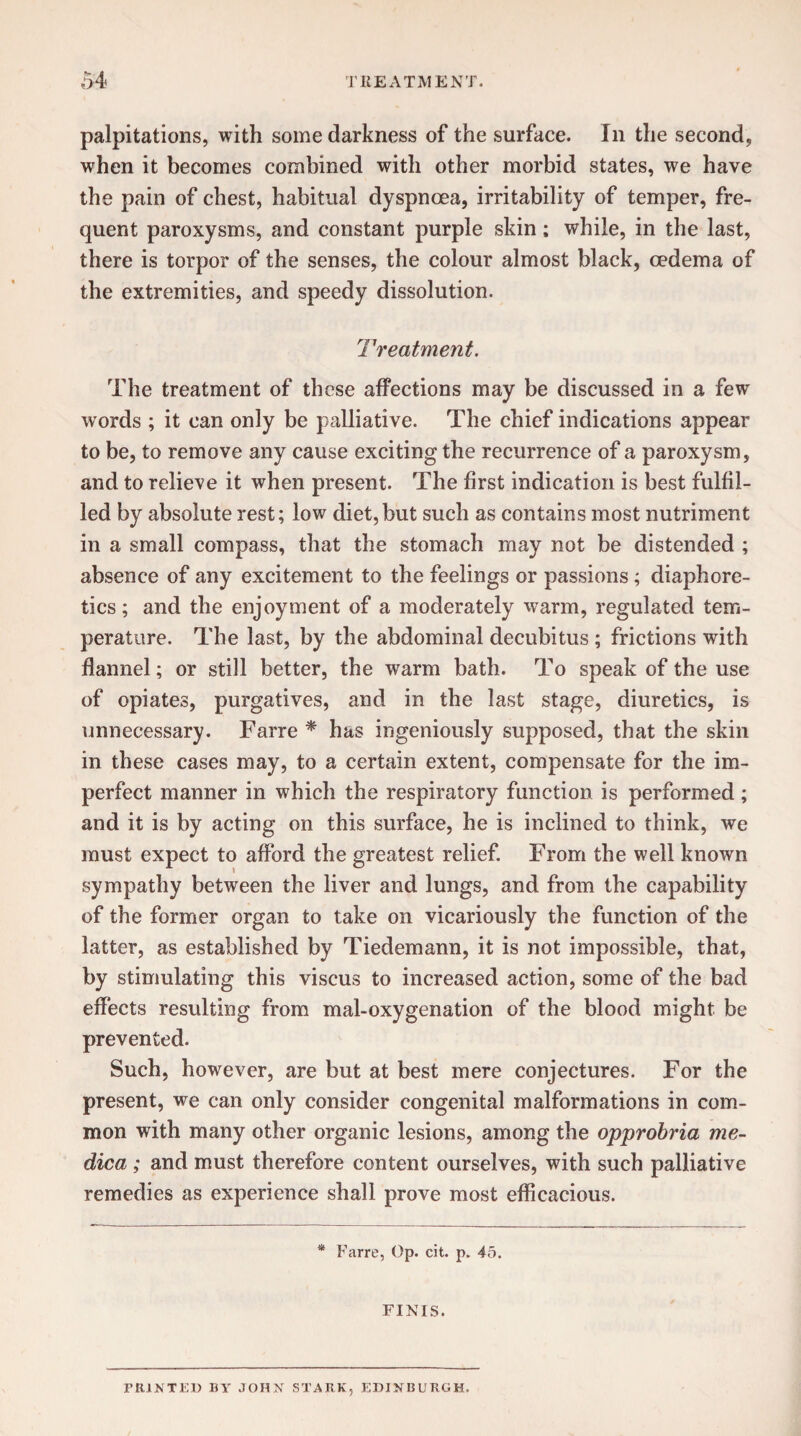 palpitations, with some darkness of the surface. In the second, when it becomes combined with other morbid states, we have the pain of chest, habitual dyspnoea, irritability of temper, fre¬ quent paroxysms, and constant purple skin; while, in the last, there is torpor of the senses, the colour almost black, oedema of the extremities, and speedy dissolution. Treatment. The treatment of these affections may be discussed in a few words ; it can only be palliative. The chief indications appear to be, to remove any cause exciting the recurrence of a paroxysm, and to relieve it when present. The first indication is best fulfil¬ led by absolute rest; low diet,but such as contains most nutriment in a small compass, that the stomach may not be distended ; absence of any excitement to the feelings or passions; diaphore¬ tics ; and the enjoyment of a moderately warm, regulated tem¬ perature. The last, by the abdominal decubitus ; frictions with flannel; or still better, the warm bath. To speak of the use of opiates, purgatives, and in the last stage, diuretics, is unnecessary. Farre * has ingeniously supposed, that the skin in these cases may, to a certain extent, compensate for the im¬ perfect manner in which the respiratory function is performed; and it is by acting on this surface, he is inclined to think, we must expect to afford the greatest relief. From the well known sympathy between the liver and lungs, and from the capability of the former organ to take on vicariously the function of the latter, as established by Tiedemann, it is not impossible, that, by stimulating this viscus to increased action, some of the bad effects resulting from mal-oxygenation of the blood might be prevented. Such, however, are but at best mere conjectures. For the present, we can only consider congenital malformations in com¬ mon with many other organic lesions, among the opprobria me- dica ; and must therefore content ourselves, with such palliative remedies as experience shall prove most efficacious. * Farre, Op. cit. p. 45. FINIS. PRINTED BY JOHN STARK, EDINBURGH,