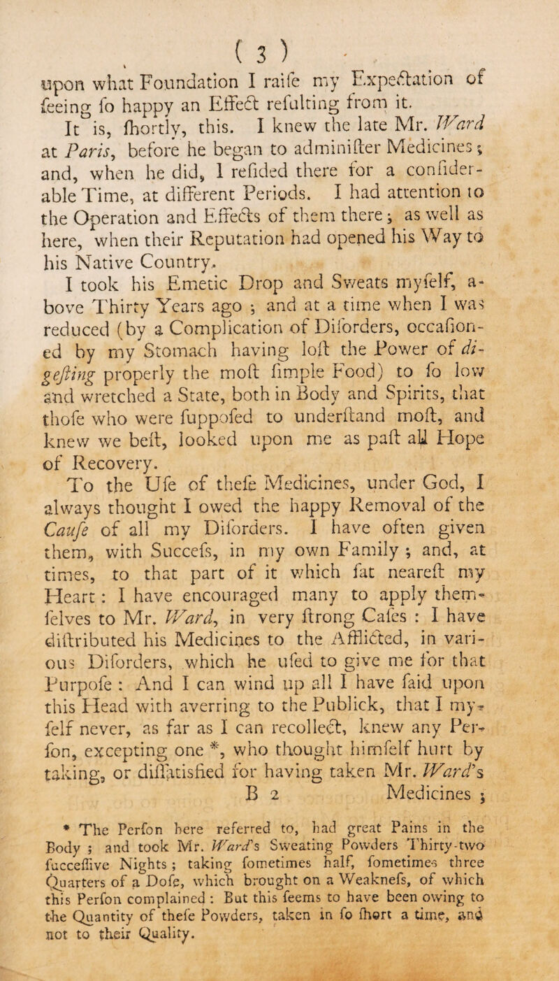 upon what Foundation I raife my Expectation of feeing io happy an Effeft refulting from it. It°is, fhortly, this. I knew the late Mr. Ward at Paris, before he began to adminifter Medicines; and, when he did* 1 redded there for a condder- able Time, at different Periods. I had attention io the Operation and Effects of them there; as well as here, when their Reputation had opened his Way to his Native Country. I took his Emetic Drop and Sweats myfelf, a- bove Thirty Years ago ; and at a time when I was reduced (by a Complication of Diforders, occadon- ed by my Stomach having loft the Power of di- gefting properly the mod fimple hood) to fo low and wretched a State, both in Body and Spirits, that thofe who were fuppofed to underftand mod, and knew we belt, looked upon me as paft aft Hope of Recovery. To the Ufe of thefe Medicines, under God, I always thought I owed the happy Removal of the Caufe of all my Diforders. I have often given them, with Succefs, in my own Family ; and, at times, to that part of it which fat neared my Heart: I have encouraged many to apply them* felves to Mr. Ward, in very ftrong Cafes : I have diftributed his Medicines to the Afflicted, in vari¬ ous Diforders, which he ufed to give me for that Purpofe : And I can wind up all I have faid upon this Plead with averring to thePublick, that I my* felf never, as far as I can recolleft, knew any Per* fon, excepting one who thought himfelf hurt by taking, or dfffuisfied for having taken Mr. Ward?s B 2 Medicines ; * The Perfon here referred to, had great Pains in the Body ; and took Mr. Ward's Sweating Powders Thirty-two fucceffive Nights ; taking fometimes half, fometimes three Quarters of a Dofe, which brought on a Weaknefs, of which this Perfon complained : But this feems to have been owing to the Quantity of thefe Powders, taken in fo fhort a time, ana not to their Quality.