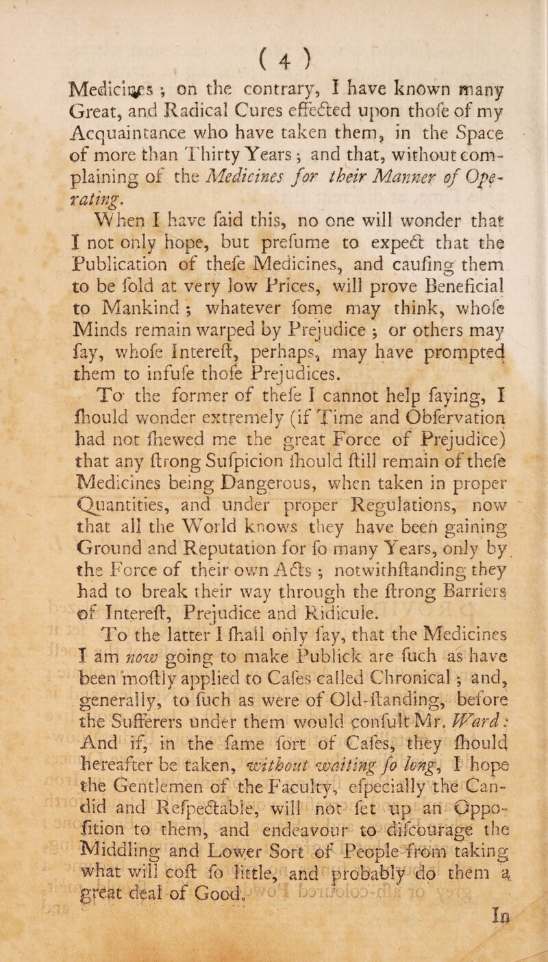 Mediciq^s ; on the contrary, I have known many Great, and Radical Cures effected upon thofe of my Acquaintance who have taken them, in the Space of more than Thirty Years; and that, without com¬ plaining of the Medicines for their Manner of Ope¬ rating. When I have faid this, no one will wonder that I not only hope, but prefume to expedl that the Publication of thefe Medicines, and caufing them to be fold at very low Prices, will prove Beneficial to Mankind ; whatever fome may think, whofe Minds remain warped by Prejudice ; or others may fay, whofe Intereft, perhaps, may have prompted them to infufe thofe Prejudices. To* the former of thefe I cannot help faying, I fhould wonder extremely (if Time and Obfervation had not fhewed me the great Force of Prejudice) that any flrong Sufpicion fhould ftill remain of thefe Medicines being Dangerous, when taken in proper Quantities, and under proper Regulations, now that all the World knows they have been gaining Ground and Reputation for fo many Years, only by the Force of their own Acts ; notwithftanding they had to break their way through the flrong Barriers €>f Intereft, Prejudice and Ridicule. To the latter I (hall only fay, that the Medicines I am now going to make Publick are fuch as have been moftly applied to Cafes called Chronical; and, generally, to fuch as were of Old-handing, before the Sufferers under them would confult Mr. Ward: And if, in the fame fort of Cafes, they fhould hereafter be taken, without waiting fo long, I hope the Gentlemen of the Faculty, efpecially the Can¬ did and Hefpedtabie, will not fet up an Gppo- fition to them, and endeavour to difeourage the Middling and Lower Sort of People from taking what will coff fo little, and probably do them a great deal of Good,' '