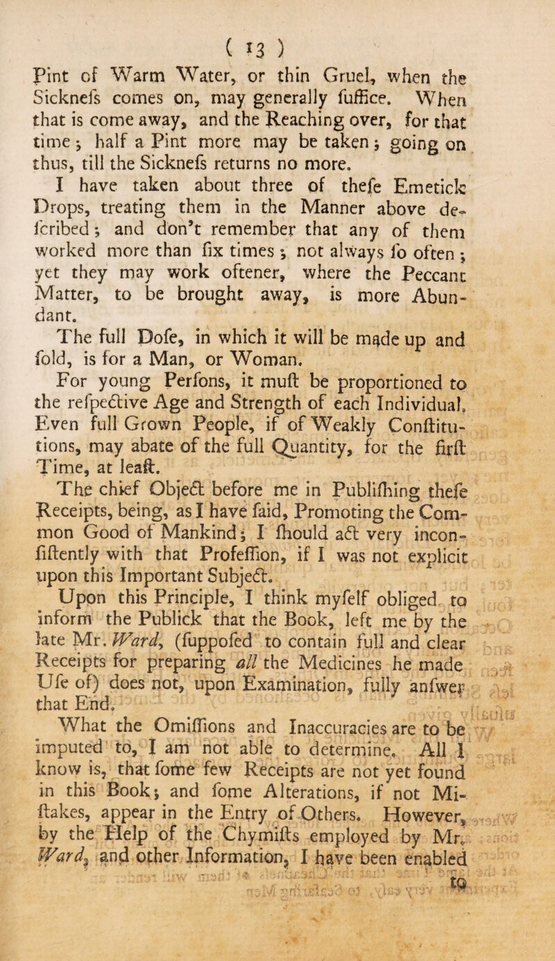 Pint of Warm Water, or thin Gruel, when the Sicknefs comes on, may generally fuffice. When that is come away, and the Reaching over, for that time ; half a Pint more may be taken ; going on thus, till the Sicknefs returns no more. I have taken about three of thefe Emeticlc Drops, treating them in the Manner above de~ lcribed; and don’t remember that any of them worked more than fix times ; not always fo often ; yet they may work oftener, where the Peccant Matter, to be brought away, is more Abun* dant. The full Dofe, in which it will be made up and fold, is for a Man, or Woman. For young Perfons, it muR be proportioned to the refpedive Age and Strength of each Individual, Even full Grown People, if of Weakly Conftitu- tions, may abate of the full Quantity, for the firft Time, at leaft. The chief Qbjed before me in Publifhing thefe Receipts, being, as I have faid. Promoting the Com¬ mon Good of Mankind; I ftiould ad very incon- RRently with that Profeffion, if I was not explicit upon this Important Subjed. Upon this Principle, I think myfelf obliged to inform the Publick that the Book, left me by the late Mr. Ward, (fuppofed to contain full and clear Receipts for preparing all the Medicines he made Ufe of) does not, upon Examination, fully anfwer that End. What the Omiflions and Inaccuracies are to be imputed to, I am not able to determine. All 1 know is, that fome few Receipts are not yet found in this Book; and fome Alterations, if not Mi- Rakes, appear in the Entry of Others. However^ by the Plelp of the ChymiRs employed by Mr. Wards and other Information, I have been enabled ' ‘ ' ?  ‘ . .. . , 4 t' v> r-/~ '