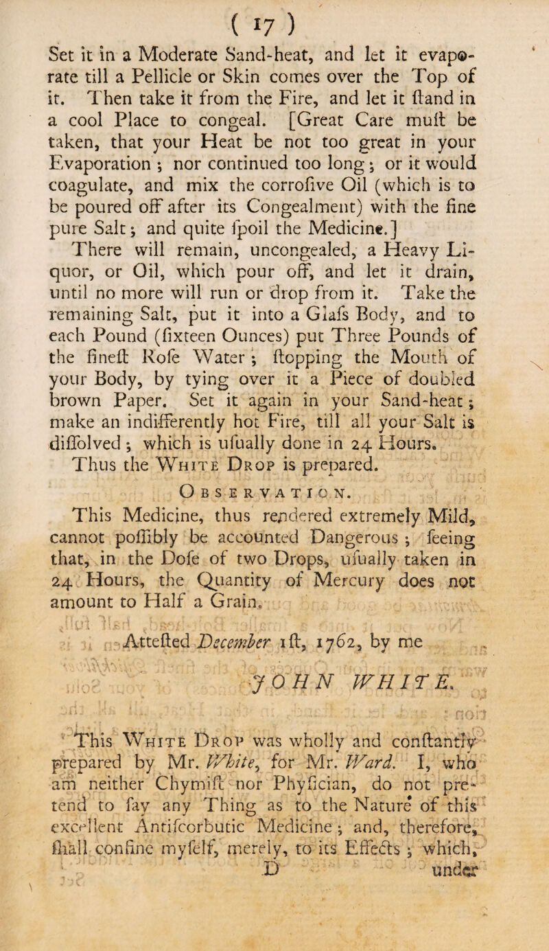 Set it in a Moderate Sand-heat, and let it evapo¬ rate till a Pellicle or Skin comes over the Top of it. Then take it from the Fire, and let it Hand in a cool Place to congeal. [Great Care mull be taken, that your Heat be not too great in your Evaporation *, nor continued too long; or it would coagulate, and mix the corrofive Oil (which is to be poured off after its Congealment) with the fine pure Salt; and quite fpoil the Medicine.] There will remain, uncongealed, a Heavy Li¬ quor, or Oil, which pour off, and let it drain, until no more will run or drop from it. Take the remaining Salt, put it into a Giafs Body, and to each Pound (fixteen Ounces) put Three Pounds of the fined: Role Water; flopping the Mouth of your Body, by tying over it a Piece of doubled brown Paper. Set it again in your Sand-heat; make an indifferently hot Fire, till all your Salt is diffolved *, which is ufually done in 24 Hours. Thus the White Drop is prepared. Observation. This Medicine, thus rendered extremely Mild, cannot poffibly be accounted Dangerous ; feeing that, in the Dofe of two Drops, ufually taken in 24 Hours, the Quantity of Mercury does not amount to Half a Grain. lljsiri do!•>•*•/' • ■ . ' ’I. . !' t { j;/ j Attefted December iff, 1762, by me ■JOHN WHITE, This White Drop was wholly and conftantfy prepared by Mr. White, for Mr. Ward. I, who am neither Chymiff nor Phyfician, do not pre¬ tend to fay any Thing as to the Nature of this excellent Antifcorbutic Medicine ; and, therefore, fhall confine myfelf, merely, to its Effects ; which, D under