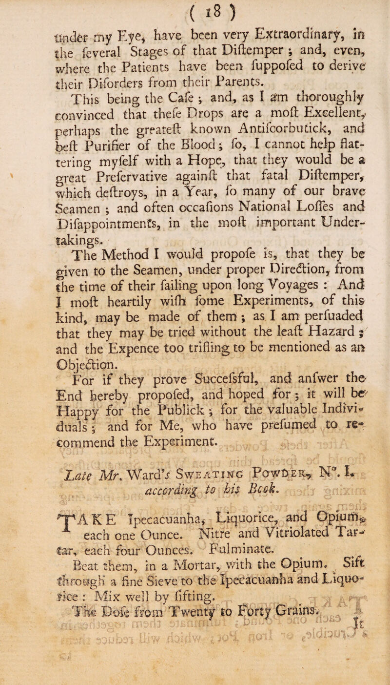 tinder my Eye, have been very Extraordinary, in the feveral Stages of that Didemper •, and, even, where the Patients have been fuppofed to derive their Diforders from their Parents. This being the Cafe ; and, as I arm thoroughly convinced that thefe Drops are a mod Excellent,- perhaps the greateft known Antifcorbutick, and bed Purifier of the Blood; fo, I cannot help flat¬ tering myfelf with a Hope, that they would be a o-reat Prefervative againd that fatal Didemper, which dedroys, in a Year, fo many of our brave Seamen ; and often occafions National Lodes and Difappointments, in the mod important Under¬ takings. The Method I would propofe is, that they be given to the Seamen, under proper Diredtion, from the time of their failing upon long Voyages : And I mod heartily with fome Experiments, of this kind, may be made of them; as I am perfuaded that they may be tried without the lead Hazard ; and the Expence too trifling to be mentioned as an Objedlion. For if they prove Succefsfol, and anfwer tho End hereby propofed, and hoped for; it will be> Happy for the Publick •, for the valuable Indivfr duals ; and for Me, who have prefumed to re¬ commend the Experiment. Late Mr. WardV Sweating Powder, Nh L according to his Book. A K E Ipecacuanha* Liquorice, and Opium* each one Ounce. Nitre and Vitrioiated Tar-1 far, each four Ounces. Fulminate. Beat them, in a Mortar, with the Opium. Sift through a fine Sieve to the Ipecacuanha and Liquo- flee : Mix well by lifting. The Dole from Twenty to Forty Grains. - > y: rn ' u0 It