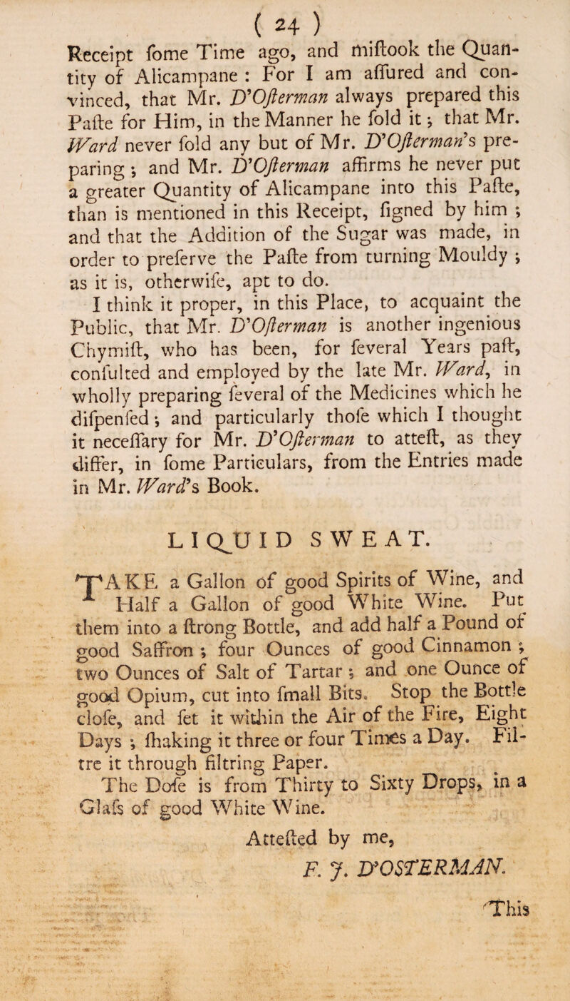 Receipt Tome Time ago, and miftook the Quan¬ tity of Alicampane : For I am affured and con¬ vinced, that Mr. F'Ofterman always prepared this Pafte for Him, in the Manner he fold it •, that Mr. Ward never fold any but of Mr. UOverman's pre¬ paring *, and Mr. D'Ofterman affirms he never put a greater Quantity of Alicampane into this Pafte, than is mentioned in this Receipt, figned by him *, and that the Addition of the Sugar was made, in order to preferve the Pafte from turning Mouldy ; as it is, otherwife, apt to do. I think it proper, in this Place, to acquaint the Public, that Mr. D'Ofterman is another ingenious Chymift, who has been, for feveral Years paft, confulted and employed by the late Mr. Ward, in wholly preparing feveral of the Medicines which he difpenfed *, and particularly thole which I thought it neceffary for Mr. D’Ofterman to atteft, as they differ, in fome Particulars, from the Entries made in Mr. Ward's Book. L I QJJ ID SWEAT. T'AKE a Gallon of good Spirits of Wine, and Half a Gallon of good White Wine. Put them into a ftrong Bottle, and add half a Pound of good Saffron ; four Ounces of good Cinnamon ; two Ounces of Salt of Tartar ; and one Ounce of good Opium, cut into fmall Bits. Stop the Bottle clofe, and fet it within the Air of the Fire, Eight Days •, fhaking it three or four Times a Day. Fil- tre it through filtring Paper. The Dofe is from Thirty to Sixty Drops, in a Glafs of good White Wine. Attefted by me, F. J. D'OSTERMJN. ■'This