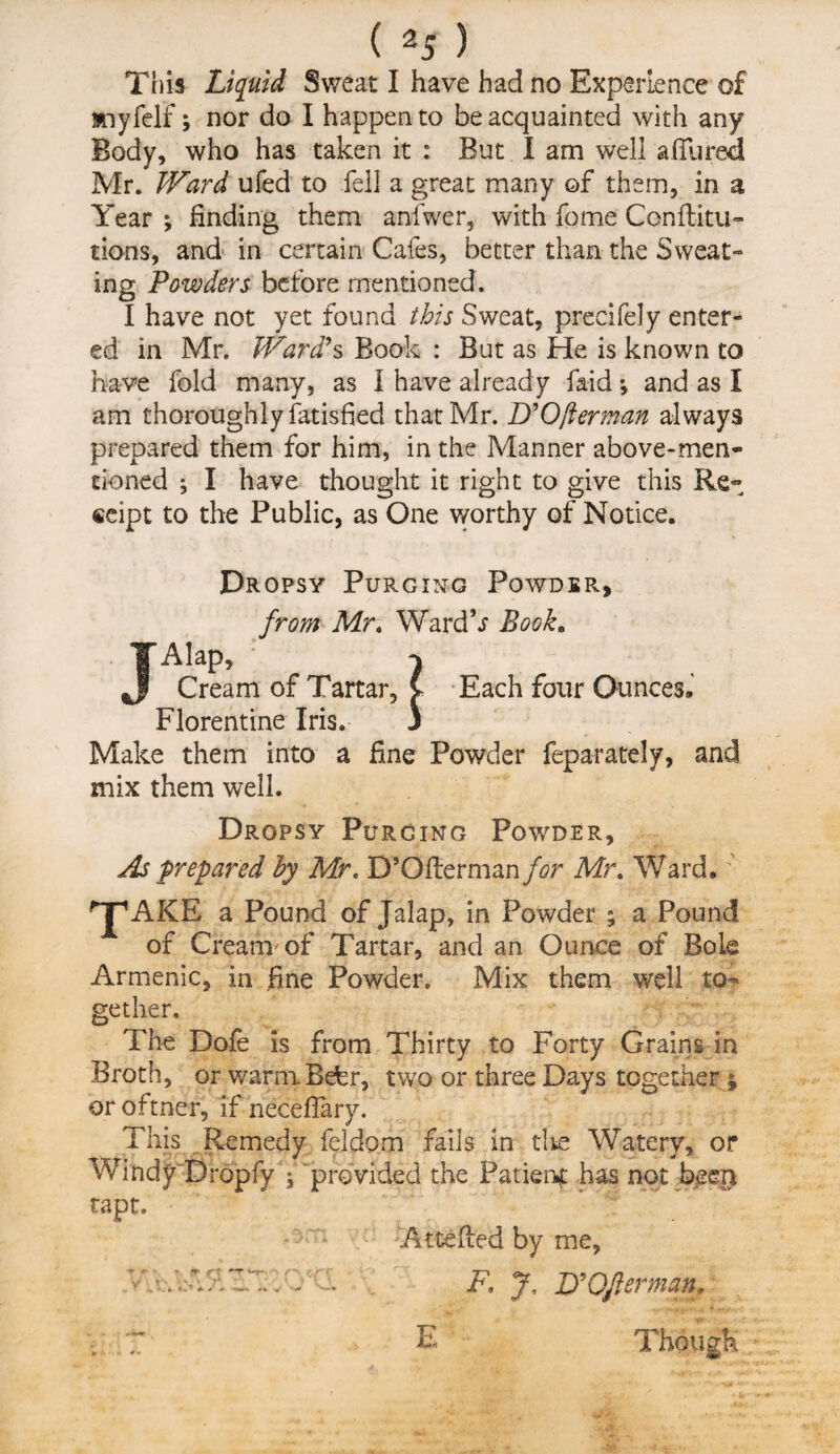 This Liquid Sweat I have had no Experience of anyfelf; nor do I happen to be acquainted with any Body, who has taken it : But I am well affured Mr. Ward ufed to fell a great many of them, in a Year ; finding them anfwer, with fome Conflitu™ tions, and in certain Cafes, better than the Sweat¬ ing Powders before mentioned. I have not yet found this Sweat, precifely enter¬ ed in Mr. Ward's Book : But as He is known to have fold many, as I have already fa-id *, and as I am thoroughly Satisfied that Mr. D'Ofterman always prepared them for him, in the Manner above-men¬ tioned ; I have thought it right to give this Re- eeipt to the Public, as One worthy of Notice. Dropsy Purging Powder, from Mr. WardV Book. Alap, Cream of Tartar Each four Ounces. Florentine Iris. 3 Make them into a fine Powder feparately, and mix them well. Dropsy Purging Powder, As prepared by Mr, D’Ofterman for Mr. Ward. ' ^jpAKE a Pound of Jalap, in Powder ; a Pound of Cream'of Tartar, and an Ounce of Bole Armenic, in fine Powder. Mix them well to¬ gether. The Dofe is from Thirty to Forty Grains in Broth, or warmBefer, two or three Days together ; or oftner, if necefiary. This Remedy feldom fails in cite Waterv, or Windy Dropfy , provided the Patient has not been rapt. AtcePced by me, F, J, JO'Of erman E Though