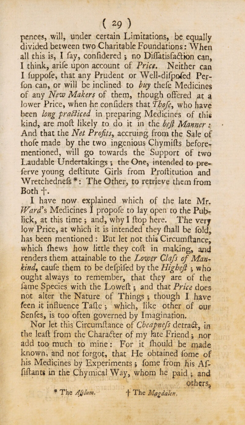 pences, will, under certain Limitations, be equally divided between two Charitable Foundations: When all this is, I fay, confidered ; no Diflatisfadlion can, I think, arife upon account of Price. Neither can I fuppofe, that any Prudent or Well-difpofed Per- fon can, or will be inclined to buy thefe Medicines of any New Makers of them, though offered at a. lower Price, when he eonfiders that Thofe, who have been long prafliced in preparing Medicines of this kind, are mod likely to do it in the hfi Manner; And that the Net Profits, accruing from the Sale of thofe made by the two ingenious Chymifts before-^ mentioned, will go towards the Support of two Laudable Undertakings; the One, intended to pre- ferve young deftitute Girls from Proftitution and Wretchednefs *: The Other, to retrieve them from Both *f\ I have now explained which of the late Mr, Ward's Medicines I propofe to lay open to the Pub- lick, at this time ; and, why I flop here. The very low Price, at which it is intended they fhall be fold, has been mentioned : But let not this Circumftance, which fhews how little they coft in making, and renders them attainable to the Lower Clafis of Man¬ kind, caufe them to be defpifed by the Higheft ; who ought always to remember, that they are of the fame Species with the Lowed ; and that Price does not alter the Nature of Things 5 though I have feen it influence Tafle •, which, like other of our Senfes, is too often governed by Imagination. Nor let this Circumftance of Cheapnefs detract, in the leaft from the Character of my lute Friend; nor add too much to mine: For it flhould be made known, and not forgot, that He obtained fome of his Medicines by Experiments j fome from his Af- fiftants in the Chymical Way, whom he paid ; and others^ * The Afiflum. f The Magdalen,