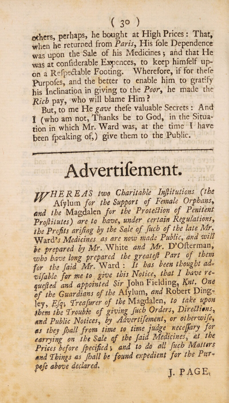 ( 3° ) ethers, perhaps, he bought at High Prices: That, when he returned from Paris, His foie Dependence was upon the Sale of his Medicines •, and that He was at confiderable Expences, to keep himfelf up¬ on a Refpectable Footing. Wherefore, if for thefe Purpofes‘ and the better to enable hirn to gratify his Inclination in giving to the Poor, he made the Rich pay, who will blame Him ? But, to me He gave thefe valuable Secrets : And I (who am not, Thanks be to God, in the Situa¬ tion in which Mr. Ward was, at the time I have been fpeaking of,) give them to the Public. Advertifement. TITHE REAS Pm Charitable Injlitutions (the  Afylum for the Support of Female Orphans, end the Magdalen for the Protection of Penitent Proftilutes) are to have, under certain Regulations, the Profits arifing by the Sale of fuch of the late Mr, 'Ward’s Medicines as are now made Public, and will he prepared by Mr. White and Mr. D Ofterman, who have long prepared the great eft Part of them for the /aid Mr. Ward : It has been thought ad- vifable for me to give this Notice, that I have re~ quelled and appointed Sir John Fielding, Knt.One If the Guardians of the Afylum, and Robert Ding- ley, Efir, Treafurer of the Magdalen, to take upon Ubem the Trouble of giving fuch Orders, Directions, tend Public Notices, by Advertifemenl, or otherwise, as they Jhall from time to time judge _ neceffary for tarrying on the Sale of the faid Medicines, at t £ Prices before fpecified; and to do all fuch Matters mi Things as fhall be found expedient for the Pur* pfe dove declared. p AG E,