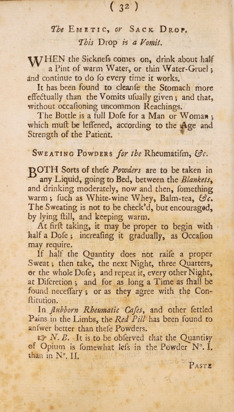 The Emetic, or Sack. Drop. This Drop vs a Vomit. Y^HEN the Sicknefs comes on, drink about half a Pint of warm Water, or thin Water-Gruel 5 and continue to do fo every time it works. It has been found to clean fe the Stomach more effectually than the Vomits ufually given ; and that, without occafioning uncommon Reachings. The Bottle is a full Dofe for a Man or Woman *, which muft be leffened, according to the Age and Strength of the Patient. Sweating Powders for the Rheumatifm, &V. Sorts of thefe Powders are to be taken in any Liquid, going to Bed, between the Blankets, and drinking moderately, now and then, fomething warm; fuch as White-wine Whey, Balm-tea, &c» The Sweating is not to be check’d, but encouraged, by lying Hill, and keeping warm. At firft taking, it may be proper to begin with half a Dofe ; increafing it gradually, as Occafion may require. If half the Quantity does not raife a proper Sweat; then take, the next Night, three Quarters, or the whole Dofe j and repeat it, every other Night, at Difcretion ; and for as long a Time as fhall be found neceffary ; or as they agree with the Con- ftitution. In jiubborn Rheumatic Cafes, and other fettled Pains in the Limbs, the Red Pill has been found to anfwer better than thefe Powders. N, R. It is to be obferved that the Quantity of Opium is fomewhat lefs in the Powder N°. I. than in N°. II. Paste
