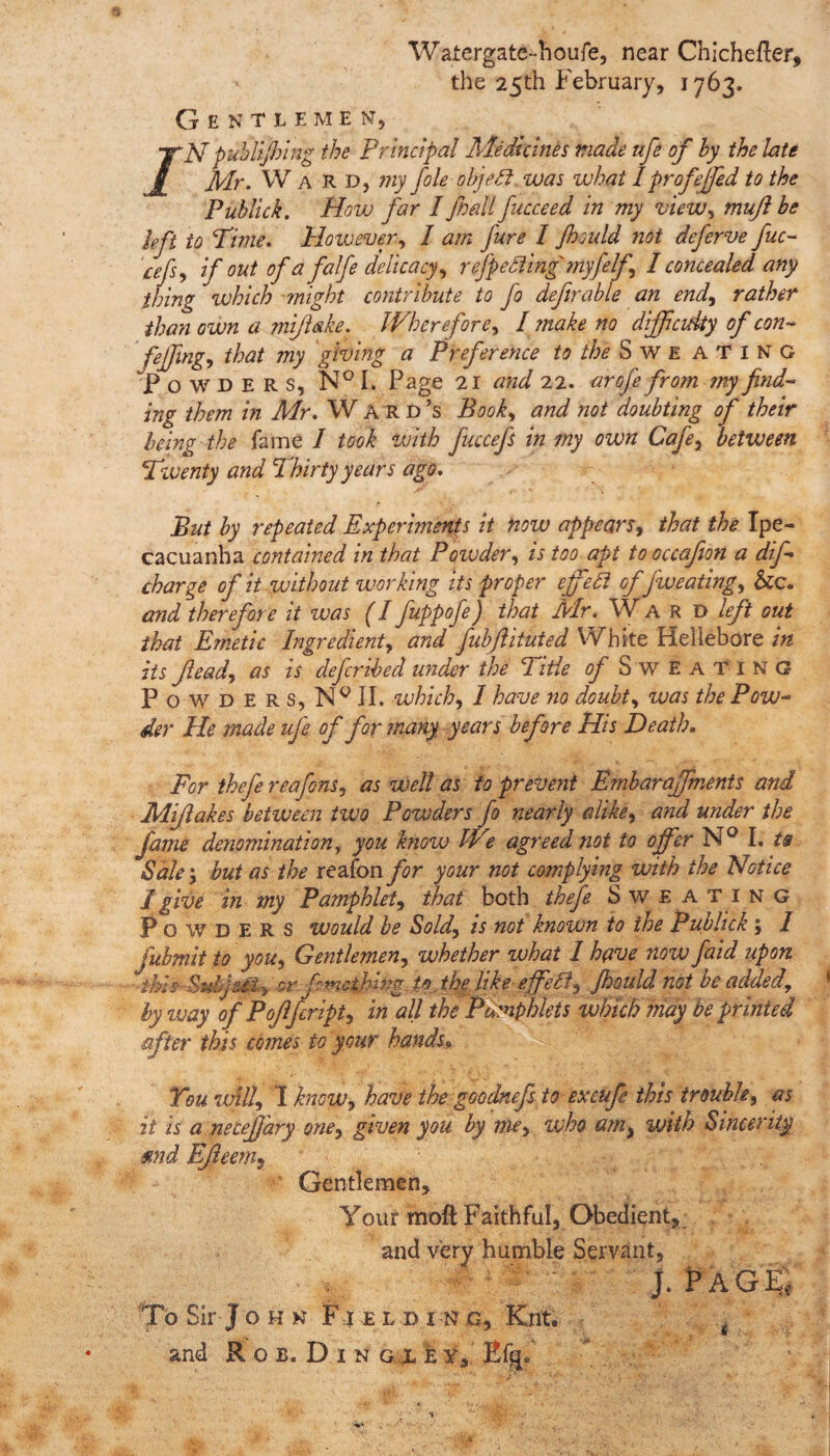 Wafergate-houfe, near Chichefter, the 25th February, 1763. Gentlemen, /N puhUJhing the Principal Medicines made life of by the late Mr. W a R D, my foie objeft was what I prof effed to the Publick. How far I fall fucceed in my view, muft be left to Time. However, I am fure I Jhould not deferve fuc- cefs, if out of a falfe delicacy, r efpe fling myfelf, I concealed any thing which anight contribute to fo definable an end, rather than own a mifiake. Wherefore, I make no difficulty of con- fejfing, that my giving a Preference to the Swe ATING “Powders, N° I. Page 21 and 22. arofe from my find¬ ing them in Mr. Ward’s Book, and not doubting of their being the fame I took with fiuccefs in my own Cafe, between Tzventy and Thirty years ago. But by repeated Experiments it now appears, that the Ipe¬ cacuanha contained in that Powder, is too apt to occafion a dif- charge of it without working its proper effefi offw eating, See. and therefore it was (I fuppofe) that Mr. Ward left out that Emetic Ingredient, and fubfiituted White Hellebore in its Jlead, as is deferibed under the Title of Sweating Powders, Ng II. which, 1 have no doubt, was the Pow¬ der He made ufe of for many years before His Death. For thefe reafons, as well as to prevent Embaraffments and Mifiakes betiveen two Powders fo nearly alike, and under the fame denominationf you know We agreed not to offer N° I. ts Sale; but as the reafon for your not complying with the Notice I give in my Pamphlet, that both thefe Sweating Powders would be Sold, is not known to the Publick; I fubmit to you. Gentlemen, whether what I have noivfaid upon - this Subject, or fmethlng. to. the like-effefi, Jhould not be added, by ivay of Pofifcript, in all the Pamphlets which may be printed after this comes to your hands» You will, X know, have the goodnefs to excufe this trouble, as it is a necefjary one, given you by me, who am, with Sincerity ■mid Efleem9 Gentlemen, Your moft Faithful, Obedient, and very humble Servant, 1 : j. Page, To Sir J ohk F1 e l d 1 n q, Knt. g and R o b. D 1 n g x e yx Efg*