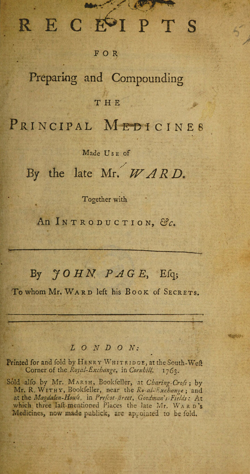 R E C e£*I P T S FOR Preparing and Compounding THE 4 ’ .. Principal M e^bt c i n e e Made Use of By the late Mr. WARD. Together with. ♦ An Introduction, &amp;c. By JOHK PAGE, Efq; Towhom Mr. Ward left his Book of Secrets. LONDON: Printed for and fold by Henry Wkitridge, at the South-Weft Corner of the Royal-Exchange, in CornhilL 1763. Sold alfo by Mr. Marsh, Bookfeller, at Charing-Crofs ; by Mr. R. Withy, Bookfeller, near the Rt&lt;al-Exchange \ and at the Magdalen-Houfe, in Prefcot-flreet, Goodman s-Fields: At which three laft-mentioned Places the late Mr. Ward’s Medicines, now made publick, are appointed to be fold.