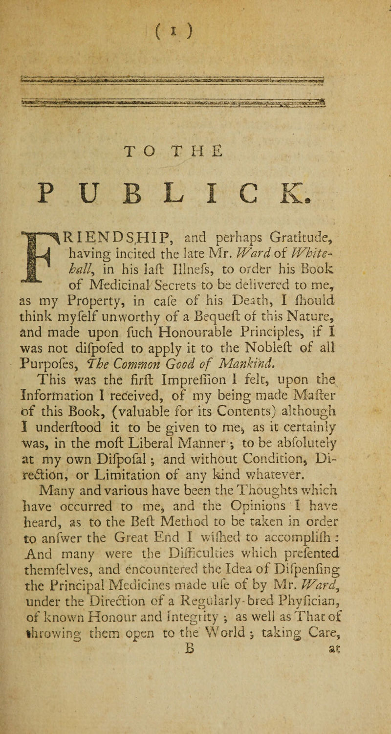 •^m TO THE P U B L I C K. I FRIENDSHIP, and perhaps Gratitude, having incited the late Mr. Ward of White¬ hall, in his laft Illnefs, to order his Book of Medicinal Secrets to be delivered to me, as my Property, in cafe of his Death, I fhould think myfelf unworthy of a Bequeft of this Nature, and made upon fuch Honourable Principles* if I was not difpofed to apply it to the Nobieft of all Furpofes, The Common Good of Mankind. This was the firfb Impreliion i felt, upon the Information I received, of my being made Mailer of this Book, (valuable for its Contents) although I underftood it to be given to me, as it certainly was, in the moll Liberal Manner ; to be abfolutely at my own Difpofal; and without Condition* Di¬ rection, or Limitation of any kind whatever. Many and various have been the Thoughts which have occurred to me, and the Opinions I have heard, as to the Beil Method to be taken in order to anfwer the Great End I wilhed to accomplilh : And many were the Difficulties which prelected themfelves, and encountered the Idea of Difpenling the Principal Medicines made ufe of by Mr. Ward, under the Direction of a Regularly-bred Phyfician, of known Honour and integrity *, as well as That of Ih rowing them open to the World , taking Care, B at