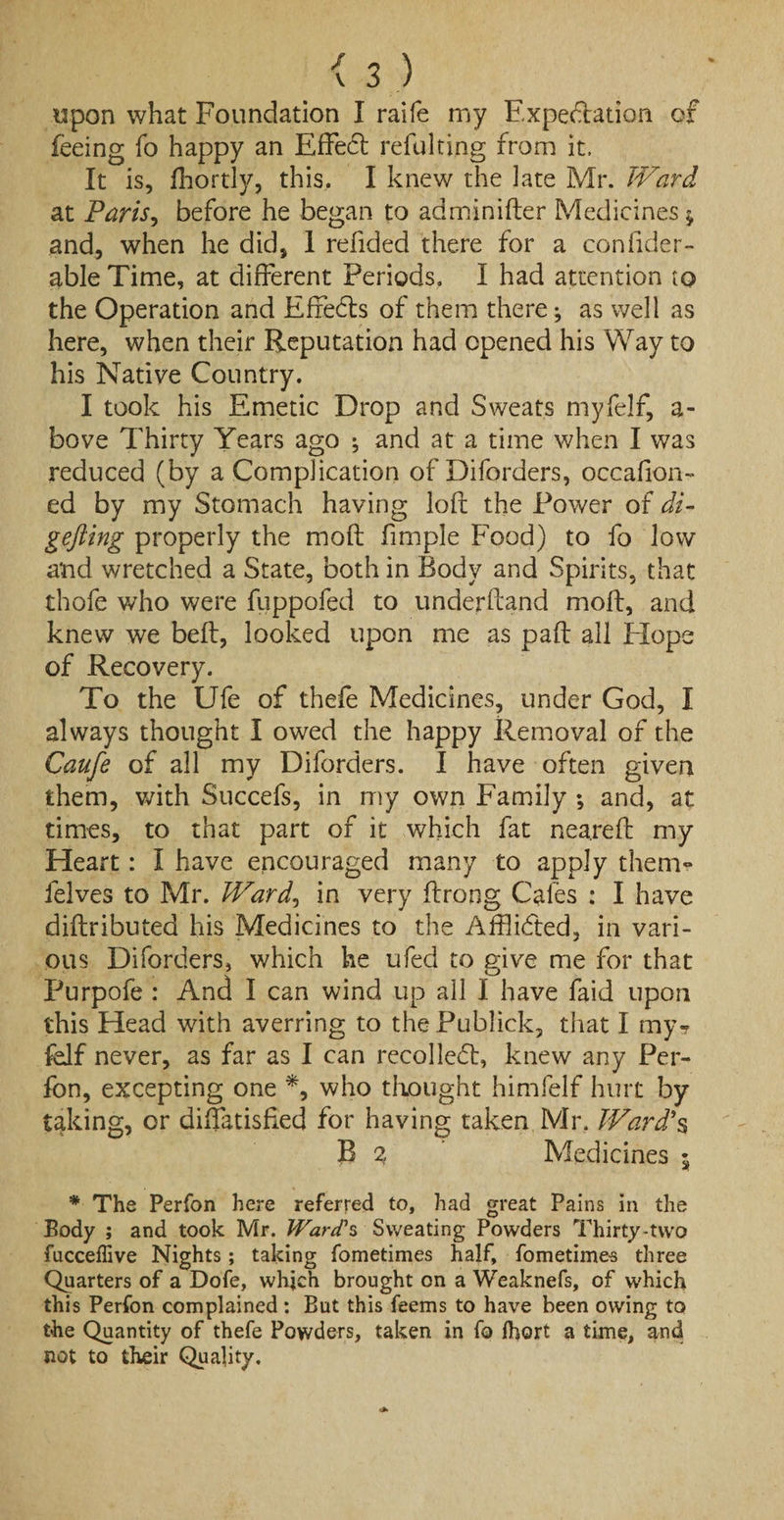upon what Foundation I raife my Expectation of feeing fo happy an Effect refulting from it. It is, fhortly, this. I knew the late Mr. Ward at Paris, before he began to adminifter Medicines $ and, when he did, 1 refided there for a con fider- able Time, at different Periods. I had attention to the Operation and Effects of them there; as well as here, when their Reputation had opened his Way to his Native Country. I took his Emetic Drop and Sweats myfelf, a- bove Thirty Years ago ; and at a time when I was reduced (by a Complication of Diforders, occaflon- ed by my Stomach having loft the Power of di- gefting properly the moft fimple Food) to fo low a'nd wretched a State, both in Body and Spirits, that thofe who were fuppofed to underftand moft, and knew we beft, looked upon me as paft all Hope of Recovery. To the Ufe of thefe Medicines, under God, I always thought I owed the happy Removal of the Caufe of all my Diforders. I have often given them, with Succefs, in my own Family *, and, at times, to that part of it which fat neareft my Heart: I have encouraged many to apply them** felves to Mr. Ward, in very ftrong Cafes : I have diftributed his Medicines to the Affiicfted, in vari¬ ous Diforders, which he ufed to give me for that Purpofe : And I can wind up all I have faid upon this Head with averring to the Publick, that I my? felf never, as far as I can recoiled, knew any Per- fon, excepting one *, who thought himfelf hurt by taking, or diffatisfied for having taken Mr, Ward'$ B 2 Medicines 5 * The Perfon here referred to, had great Pains in the Body ; and took Mr. Ward's Sweating Powders Thirty-two fucceffive Nights; taking fometimes half, fometime-s three Quarters of a Dofe, which brought on a Weaknefs, of which this Perfon complained : But this feems to have been owing to the Quantity of thefe Powders, taken in fo ihort a time, and not to their Quality.