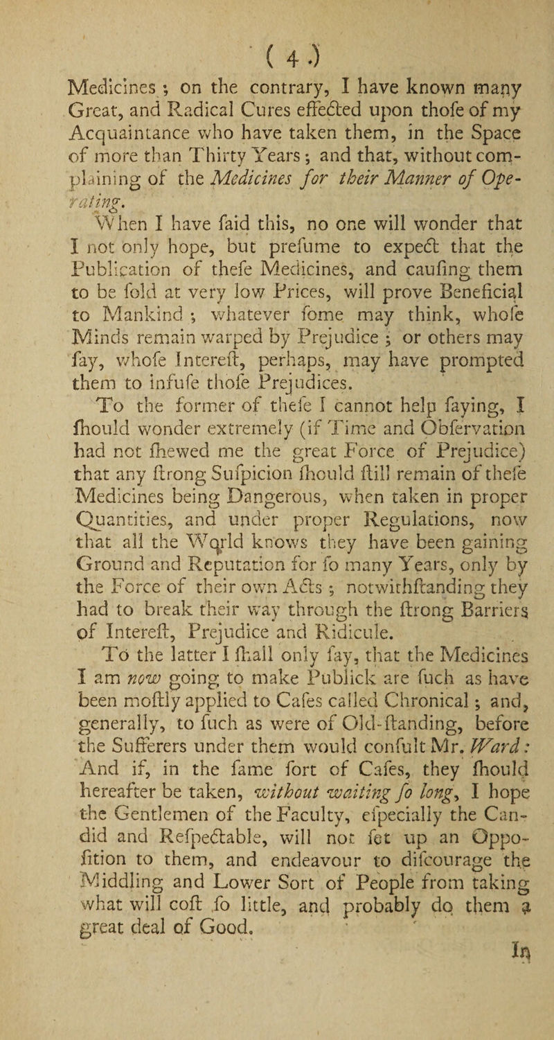 Medicines ; on the contrary, I have known mapy Great, and Radical Cures effebted upon thofe of my Acquaintance who have taken them, in the Space of more than Thirty Years; and that, without com¬ plaining of the Medicines for their Manner of Ope¬ rating. When I have faid this, no one will wonder that I not only hope, but prefume to expebt that the Publication of thefe Medicines, and caufing them to be fold at very low Prices, will prove Beneficial to Mankind ; whatever fome may think, whole Minds remain warped by Prejudice ; or others may fay, whofe Imereti, perhaps, may have prompted them to infufe thofe Prejudices. To the former of thefe f cannot help faying, I fhould wonder extremely (if Time and Obfervation had not fhewed me the great Force of Prejudice) that any ftrong Sufpicion fhould ftill remain of thefe Medicines being Dangerous, when taken in proper Qu antities, and under proper Regulations, now that all the Wqrld knows they have been gaining Ground and Reputation for fo many Years, only by the Force of their own Adis; notwithfianding they had to break their way through the firong Barriers of Intereft, Prejudice and Ridicule. To the latter I fhall only fay, that the Medicines I am now going to make Publick are fuch as have been moftly applied to Cafes called Chronical; and, generally, to fuch as were of Old-(landing, before the Sufferers under them would confultMr. JVard: And if, in the fame fort of Cafes, they fhould hereafter be taken, without waiting fo longy I hope the Gentlemen of the Faculty, efpecially the Can¬ did and Refpedlable, will not fet up an Oppo- fition to them, and endeavour to dilcourage the Middling and Lower Sort of People from taking what will cofl fo little, and probably do them 3 great deal of Good. In