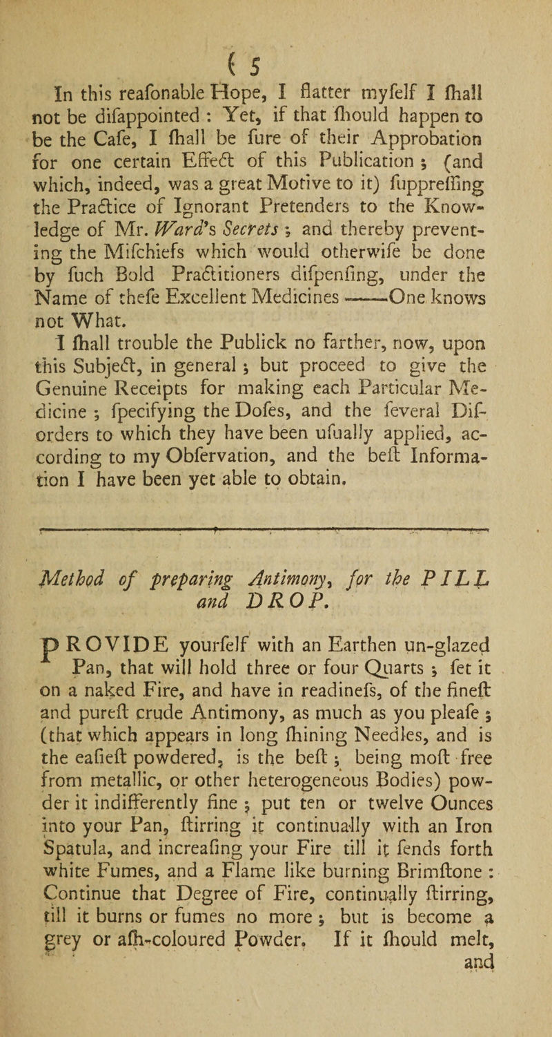 In this reafonable Hope, I flatter myfelf I fhail not be difappointed : Yet, if that fhould happen to be the Cafe, I fhail be fure of their Approbation for one certain Effedt of this Publication ; (and which, indeed, was a great Motive to it) fupprelfing the Practice of Ignorant Pretenders to the Know¬ ledge of Mr. IVard's Secrets ; and thereby prevent¬ ing the Mifchiefs which would otherwife be done by fuch Bold Pradlitioners difpenflng, under the Name of thefe Excellent Medicines »——One knows not What. I (hall trouble the Publick no farther, now, upon this Subject, in general •, but proceed to give the Genuine Receipts for making each Particular Me¬ dicine ; fpecifying the Dofes, and the feveral Dif- orders to which they have been ufually applied, ac¬ cording to my Obfervation, and the befl Informa¬ tion I have been yet able to obtain. Method of preparing Antimony, for the PILL and DROP. p ROVIDE yourfelf with an Earthen un-glazed Pan, that will hold three or four Quarts j fet it on a naked Fire, and have in readinefs, of the finefl: and pureft crude Antimony, as much as you pleafe 5 (that which appears in long fhining Needles, and is the eafieB powdered, is the befl; being mod free from metallic, or other heterogeneous Bodies) pow¬ der it indifferently fine $ put ten or twelve Ounces into your Pan, Birring it continually with an Iron Spatula, and increafing your Fire till it fends forth white Fumes, and a Flame like burning Brimflone : Continue that Degree of Fire, continually Birring, till it burns or fumes no more ; but is become a grey or afh-coloured Powder. If it fhould melt.