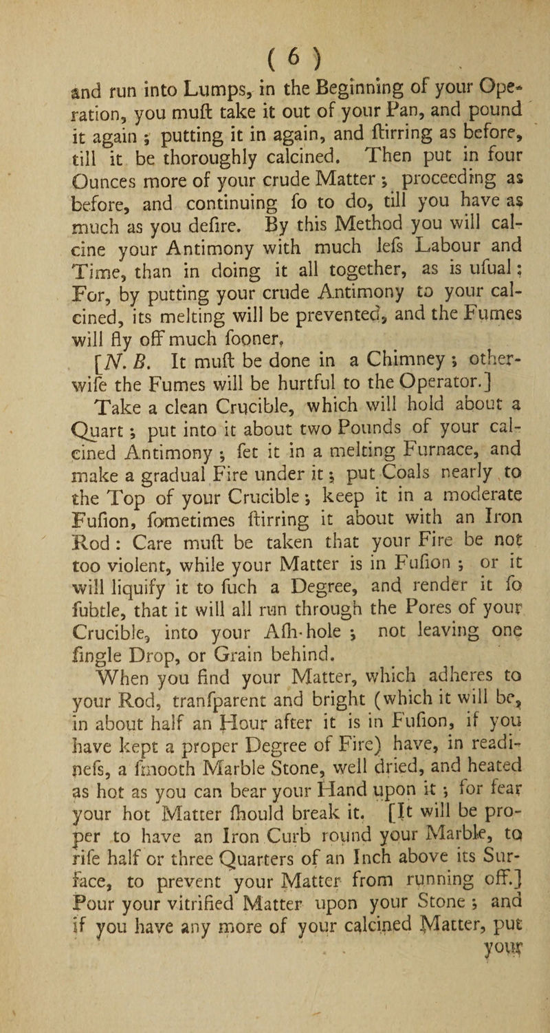 and run into Lumps, in the Beginning of your Ope¬ ration, you muft take it out of your Pan, and pound it again ; putting it in again, and ftirring as before, till it be thoroughly calcined. Then put in four Ounces more of your crude Matter *, proceeding as before, and continuing fo to do, till you have as much as you defire. By this Method you will cal¬ cine your Antimony with much lefs Labour and Time, than in doing it all together, as is ufual; For, by putting your crude Antimony to your cal¬ cined, its melting will be prevented, and the Fumes will fly off much fooner, [TV. B. It muft be done in a Chimney ; other- wife the Fumes will be hurtful to the Operator.] Take a clean Crucible, which will hold about a Quart; put into it about two Pounds of your cal¬ cined Antimony ; fet it in a melting Furnace, and make a gradual Fire under it $ put Coals nearly to the Top of your Crucible keep it in a moderate Fufion, fometimes ftirring it about with an Iron Rod : Care muft be taken that your Fire be not too violent, while your Matter is in Fufion •, or it will liquify it to fuch a Degree, and render it fo fubtle, that it will all run through the Pores of your Crucible, into your Aftrhole *, not leaving one fingle Drop, or Grain behind. When you find your Matter, which adheres to your Rod, tranfparent and bright (which it will be, in about half an Hour after it is in Fufion, if you have kept a proper Degree of Fire) have, in readF nefs, a lraooth Marble Stone, well dried, and heated as hot as you can bear your Hand upon it *, for fear your hot Matter fhould break it. [It will be pro¬ per to have an Iron Curb round your Marble, to rife half or three Quarters of an Inch above its Sur¬ face, to prevent your Matter from running off.] Pour your vitrified Matter upon your Stone ; and if you have any more of your calcined Matter, put . . your