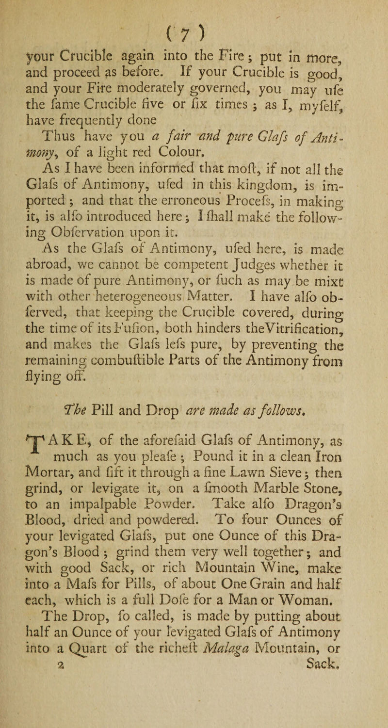 your Crucible again into the Fire; put in more, and proceed as before. If your Crucible is good, and your Fire moderately governed, you may ufe the fame Crucible five or fix times ; as I, myfelf, have frequently done Thus have you a fair and pure Glafs of Anti¬ mony ^ of a light red Colour. As I have been informed that moll, if not all the Glafs of Antimony, ufed in this kingdom, is im¬ ported ; and that the erroneous Procefs, in making it, is alfo introduced here; I fhall make the follow¬ ing Obfervation upon it. As the Glafs of Antimony, ufed here, is made abroad, we cannot be competent Judges whether it is made of pure Antimony, or fuch as may be mixt with other heterogeneous Matter. I have alfo ob- ferved, that keeping the Crucible covered, during the time of itsFufion, both hinders theVitrification, and makes the Glafs lefs pure, by preventing the remaining combuftible Parts of the Antimony from flying off. The Pill and Drop are made as follows* 'jp A K E, of the aforefaid Glafs of Antimony, as much as you pleafe ; Pound it in a clean Iron Mortar, and fift it through a fine Lawn Sieve; then grind, or levigate it, on a ffnooth Marble Stone, to an impalpable Powder. Take alfo Dragon’s Blood, dried and powdered. To four Ounces of your levigated Glafs, put one Ounce of this Dra¬ gon’s Blood •, grind them very well together; and with good Sack, or rich Mountain Wine, make into a Mafs for Pills, of about One Grain and half each, which is a full Dofe for a Man or Woman. The Drop, fo called, is made by putting about half an Ounce of your levigated Glafs of Antimony into a Quart of the richeft Malaga Mountain, or 2 Sack,