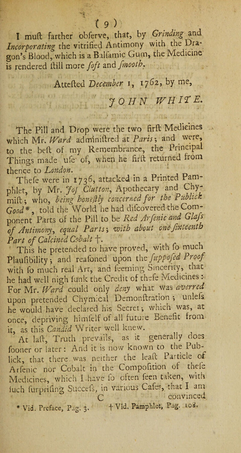 I mud farther obferve, that, by Grinding and Incorporating the vitrified Antimony with the dra¬ gon’s Blood, which is a Balfamic Gum, the Medicine is rendered hill more foft and fmooth. Attefled December i, 1762, by me, JOHN WHITE. The Pill and Drop were the two fi.rft Medicines which Mr. Ward adminiftred at Paris; and were, to the bed of my Remembrance, the Principal Things made ufe‘ of, when he firft returned from thence to London. Thefe were in 1736, attacked in a Printed Pam¬ phlet, by Mr. Joj Glutton, Apothecary and Chy- mift; who, being hone[tly concerned for the Pubhck Good*, told the World he had difeovered the Com¬ ponent Parts of the Pill to be Red Arfenic and Glafs of Antimony, equal Parts3 with about one fifteenth Part of Calcined Cobalt -f. '7 ^ This he pretended to have proved, with fo much Plaufibility; and reafoned upon thz fuppofed Proof with fo much real Art, and feeming Sincerity, that he had well nigh funk the Credit of thefe Medicines For Mr. Ward could only deny what was averred upon pretended Chymical Demonftration *, unlefs he would have declared his Secret-, which was, at once, depriving himfelf of all future Benefit from it, as this Candid Writer well knew. At laft. Truth prevails, as it generally doss fooner or later 1 And it is now known to the I ub- lick, that there was neither the lead: Partic!e of Arfenic nor Cobalt in the Compofition of thefe Medicines, which f have fo often feen taken, with iuch furpriling Succefs, in various Cafes, that I am Q convinced f Vid. Pamphlet, Pag. 108. * Vid. Preface, Pag. 3.