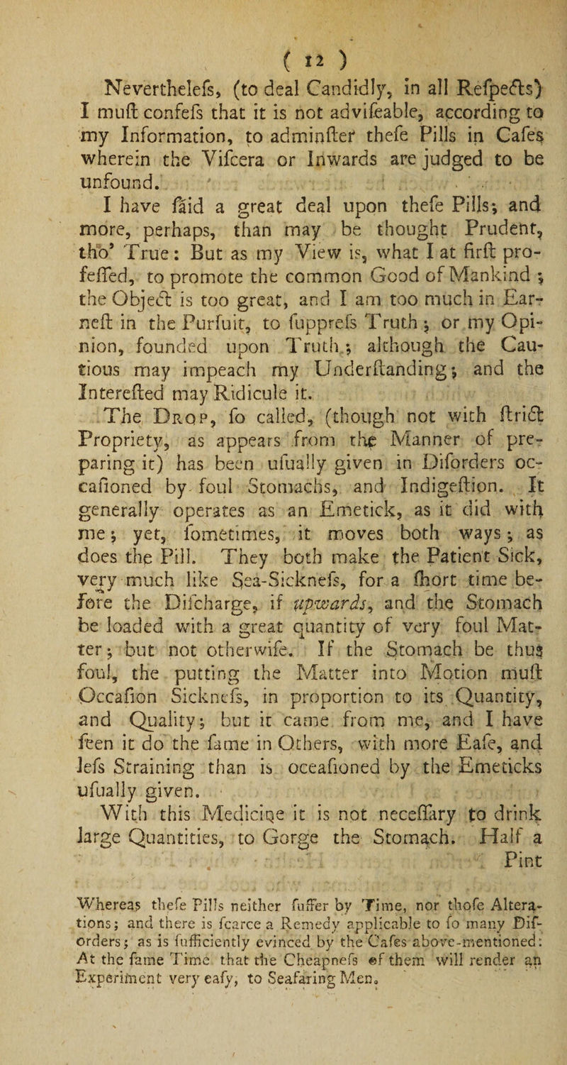Neverthelefs, (to deal Candidly, in all Refpedls) I muft confefs that it is not advifeable, according to my Information, to adminftei* thefe Pills in Cafes wherein the Yifcera or Inwards are judged to be unfound. ' d • V; I have faid a great deal upon thefe Pills*, and more, perhaps, than may be thought Prudent, thb* True: But as my View is, what I at firft pro- feffed, to promote the common Good of Mankind *, the Object is too great, and I am too much in Ear-* nefl in the Purfuit, to fupprefs Truth ; or my Opi¬ nion, founded upon Truth/, although the Cau¬ tious may impeach my Underftanding*, and the Interefted may Ridicule it. The Drop, fo called, (though not with ftridfc Propriety, as appears from the Manner of pre¬ paring it) has been ufuaily given in Diforders oc- cafioned by foul Stomachs, and Indigeftion. It generally operates as an Emetick, as it did with me; yet, fometimes, it moves both ways; as does the Pill. They both make the Patient Sick, very much like §ea-Sicknefs, for a fhort time be¬ fore the Difcharge, if upwards., and the Stomach be loaded with a great quantity of very foul Mat¬ ter*, but not other wife-. If the Stomach be thus foul, the putting the Matter into Motion nluft Occafion Sickncfs, in proportion to its Quantity, and Quality; but it came from me, and I have fben it do the fame in Others, with more Eafe, and Jefs Straining than is oceafioned by the Emeticks ufuaily given. With this Mediciqe it is not necefiary to d rink large Quantities, to Gorge the Stomach. Half a &lt; Pint Whereas thefe Pills neither fuffer by Time, nor thofe Altera¬ tions; and there is fcarce a Remedy applicable to fo many Dif¬ orders j as is fufficiently evinced by the Cafes above-mentioned: At the fame Time that the Cheapnefs ef them will render an Experiment very eafy, to Seafaring Men.