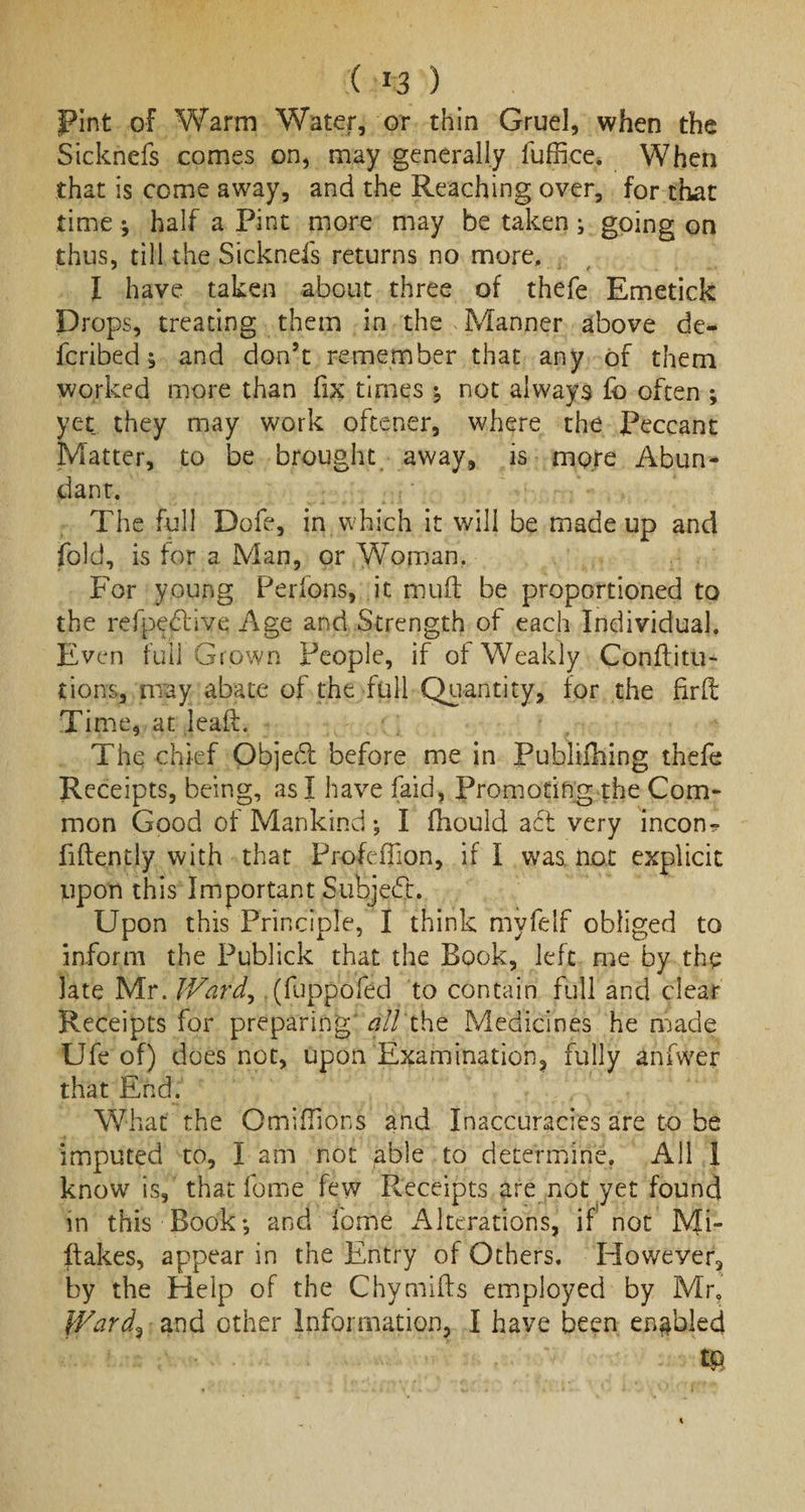 Pint of Warm Water, or thin Gruel, when the Sicknefs comes on, may generally luffice. When that is come away, and the Reaching over, for that time; half a Pint more may betaken; going on thus, till the Sicknefs returns no more, I have taken about three of thefe Emetick Drops, treating them in the Manner above de- feribed; and don’t remember that any of them worked more than fix times ; not always fo often ; yet they may work oftener, where the Peccant Matter, to be brought away, is more Abun¬ dant. The full Dofe, in which it will be made up and fold, is for a Man, or Woman. For young Perfons, it muft be proportioned to the refpedlive Age and Strength of each Individual, Even full Grown People, if of Weakly Conftitu- tions, may abate of the full Quantity, for the fir ft Time, at leaft. The chief Objedl before me in Publilhing thefe Receipts, being, as I have (aid, Promoting the Com¬ mon Good of Mankind; I fhould aft very incon^ fiftently with that Profeflion, if I was not explicit upon this Important Subject. Upon this Principle, I think myfelf obliged to inform the Publick that the Book, left me by the late Mr. Ward, (fuppofed to contain full and clear Receipts for preparing all the Medicines he made Ufe of) does not, upon Examination, fully anfwer that End. What the OmifTions and Inaccuracies are to be imputed to, I am not able to determine. All I know is, that fome few Receipts are not yet found in this Book; and fome Alterations, if not JVfi- ftakes, appear in the Entry of Others. Howeyer, by the Help of the Chymifts employed by Mr, Ward^ and other Information, I have been enabled m
