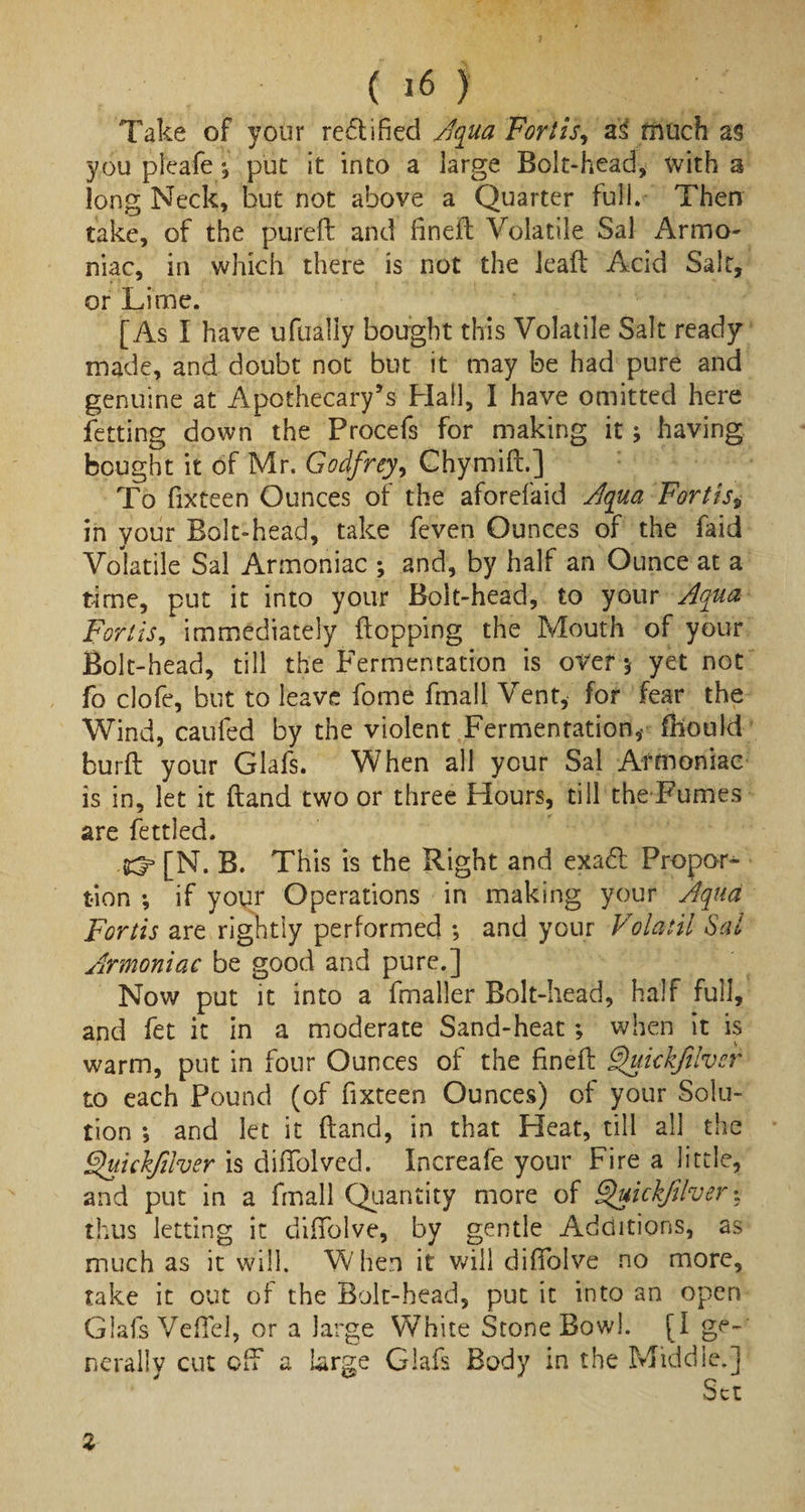 Take of your rectified Aqua Fort is, as much a§ you pleafe ^ put it into a large Bolt-head, with a long Neck, but not above a Quarter full. Then take, of the pureft and fined: Volatile Sal Armo- niac, in which there is not the lead Acid Salt, or Lime. [As I have ufually bought this Volatile Salt ready made, and doubt not but it may be had pure and genuine at Apothecary’s Hall, I have omitted here Petting down the Procefs for making it; having bought it of Mr. Godfrey, Chymift.] To fixteen Ounces of the aforefaid Aqua Fortis, in your Bolt-head, take feven Ounces of the Paid Volatile Sal Armoniac ; and, by half an Ounce at a time, put it into your Bolt-head, to your Aqua Fortis, immediately flopping the Mouth of your Bolt-head, till the Fermentation is over 5 yet not fo clofe, but to leave fome fmall Vent, for fear the Wind, caufed by the violent Fermentation,- fbould burft your Glafs. When all your Sal Armoniac is in, let it (land two or three Hours, till the Fumes are fettied. [N. B. This is the Right and exa£t Propor¬ tion ; if your Operations in making your Aqua Fortis are rightly performed *, and your Volatil Sal Armoniac be good and pure.] Now put it into a fmaller Bolt-head, half full, and fet it in a moderate Sand-heat; when it is warm, put in four Ounces of the finefl Qukkfilver to each Pound (of fixteen Ounces) of your Solu¬ tion ; and let it (land, in that Heat, till all the Quickfuver is diffolved. Increafe your Fire a little, and put in a fmall Quantity more of ^uickfdver % thus letting it diffolve, by gentle Additions, as much as it will. When it will diffolve no more, take it out of the Bolt-head, put it into an open Glafs Veflel, or a large White Stone Bowl. [I nerally cut off a large Glafs Body in the Middle.] %
