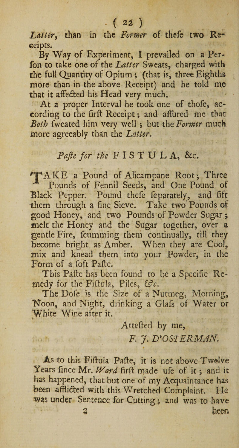 Latter, than in the Former of thefe two Re¬ ceipts. By Way of Experiment, I prevailed on a Per- fon to take one of the Latter Sweats, charged with the full Quantity of Opium ; (that is, three Eighths more than in the above Receipt) and he told me that it affedted his Head very much. At a proper Interval he took one of thofe, ac¬ cording to the firft Receipt and allured me that Both fweated him very well ; but the Former much more agreeably than the Latter. Pafte for the FISTUL A, &amp;c. *JpAKE a Pound of Alicampane Root-, Three Pounds of Fennil Seeds, and One Pound of Black Pepper. Pound thefe feparately, and lift them through a fine Sieve. Take two Pounds of good Honey, and two Pounds of Powder Sugar ; melt the Honey and the Sugar together, over a gentle Fire, feumming them continually, till they become bright as Amber. When they are Cool, mix and knead them into your Powder, in the Form of a foft Pafte. This Pafte has been found to be a Specific Re¬ medy for the Fiftula, Piles, &amp;c. The Dofe is the Size of a Nutmeg, Morning, Noon, and Night, drinking a Glafs of Water or White Wine after it. Attefted by me, • F. J. D9OSTERMAN. As to this Fiftula Pafte, it is not above Twelve Years fince Mr. Ward firft made ufe of it and it has happened, that but one of my Acquaintance has been afflidted with this Wretched Complaint. He was under Sentence for Cutting j and was to have 2 been
