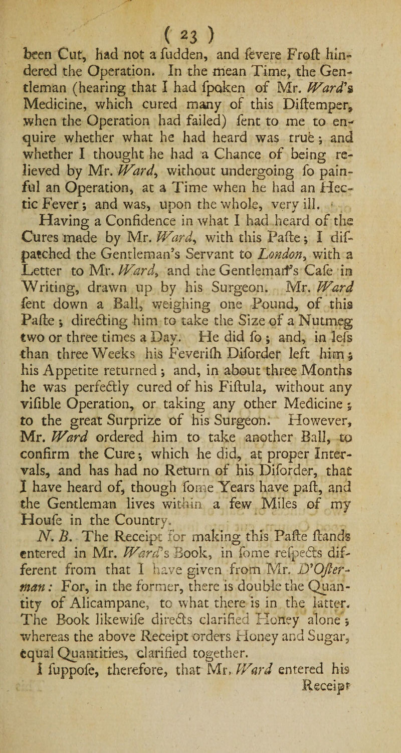 been Cut, had not a fudden, and fevere Frod hin¬ dered the Operation. In the mean Time, the Gen¬ tleman (hearing that I had fpqken of Mr. Ward's Medicine, which cured many of this Didemper, when the Operation had failed) fent to me to en¬ quire whether what he had heard was true ; and whether I thought he had a Chance of being re¬ lieved by Mr. Ward3 without undergoing fo pain¬ ful an Operation, at a Time when he had an Hec¬ tic Fever; and was, upon the whole, very ill. Having a Confidence in what I had heard of the Cures made by Mr. Ward3 with this Fade; I dif- patched the Gentleman’s Servant to London, with a Letter to Mr. Ward, and the GentlemarFs Cafe in Writing, drawn up by his Surgeon. Mr. Ward fent down a Ball, weighing one Pound, of this Pade ; diredfing him to take the Size of a Nutmeg two or three times a Day. He did fo ; and, in lefs than three Weeks his Feverifh Diforder left him; his Appetite returned ; and, in about three Months he was perfectly cured of his Fiflula, without any vifible Operation, or taking any other Medicine $ to the great Surprize of his Surgeon. However, Mr. Ward ordered him to take another Ball, to confirm the Cure; which he did, at proper Inter¬ vals, and has had no Return of his Diforder, that I have heard of, though foine Years have pad, and the Gentleman lives within a few Miles of my Houfe in the Country. N. B. The Receipt for making this Fade dands entered in Mr. Ward's Book, in feme refpedts dif¬ ferent from that I have given from Mr. D'Ofter- man: For, in the former, there is double the Quan¬ tity of Alicampane, to what there is in the latter. The Book likewife diredts clarified Koney alone ; whereas the above Receipt orders Honey and Sugar, equal Quantities, clarified together. I fuppofe, therefore, that Mr .Ward entered his Receipt-