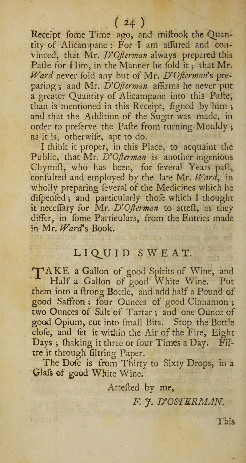 Receipt fome Time ago, and miftook the Quan¬ tity of Alicampane : For I am allured and con¬ vinced, that Mr. D'Ofterman always prepared this Paife for Him, in the Manner he fold it; that Mr. Ward never fold any but of Mr. D'Ofter man's pre¬ paring ; and Mr. D'Ofterman affirms he never put a greater Quantity of Alicampane into this Pafte, than is mentioned in this Receipt, figned by him ; and that the Addition of the Sugar was made, in order to preferve the Pafte from turning Mouldy j as it is, othcrwife, apt to do. I think it proper, in this Place, to acquaint the Public, that Mr. D'Ofterman is another ingenious Chymift, who has been, for feveral Years paft, confulted and employed by the late Mr. Ward, in wholly preparing feveral of the Medicines which he difpenfed; and particularly thofe which I thought it neceffary for Mr. D'Ofterman to atteft, as they differ, in fome Particulars, from the Entries made in Mr, Ward's Book. L I Q^U ID SWEAT. T'AKE a Gallon of good Spirits of Wine, and Half a Gallon of good White Wine. Put them into a ftrong Bottle, and add half a Pound of good Saffron *, four Ounces of good Cinnamon ; two Ounces of Salt of Tartar ; and one Ounce of good Opium, cut into fmall Bits. Stop the Bottle , clofe, and fet it within the Air of the Fire, Eight Days *, fhaking it three or four Times a Day. Fil- tre it through filtring Paper. The Dofe is from Thirty to Sixty Drops, in a Glafs of good White Wine. Attefted by me, F. J. B'OSFERMAN. This