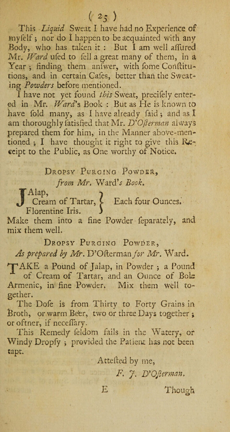 This Liquid Sweat I have had no Experience of jmyfelf \ nor do I happen to be acquainted with any Body, who has taken it : But I am well allured Mr. Ward ufed to fell a great many of them, in a Year * finding them anfwer, with fome Cortflitu- tions, and in certain Cafes, better than the Sweat¬ ing Powders before mentioned. I have not yet found this Sweat, precifely enter¬ ed in Mr. Ward's Book : But as He is known to have fold many, as I have already faid *, and as I am thoroughly latisfied that Mr. D'Qfterman always prepared them for him, in the Manner above-men¬ tioned ; I have thought it right to give this Re¬ ceipt to the Public, as One worthy of Notice. Dropsy Purging Powder, from Mr, Watdk Book. JAtep, ) Cream of Tartar, C- Each four Ounces. Florentine Iris. 3 Make them into a fine Powder feparately, and mix them well. Dropsy Purging Powder, As prepared by Mr. D’Oftermanfor Mr. Ward. 'jpAKE a Pound of Jalap, in Powder $ a Pound of Cream of Tartar, and an Ounce of Bok Armenia, in fine Powder. Mix them Well to¬ gether. The Dofe is from Thirty to Forty Grains in Broth, or warm Beer, two or three Days together ; or oftner, if neceffary. This Remedy feldorn fails in the Watery, or Windy Dropfy j provided the Patient has not been tapt. Attefted by me, F1 J. jyOverman, Though i E