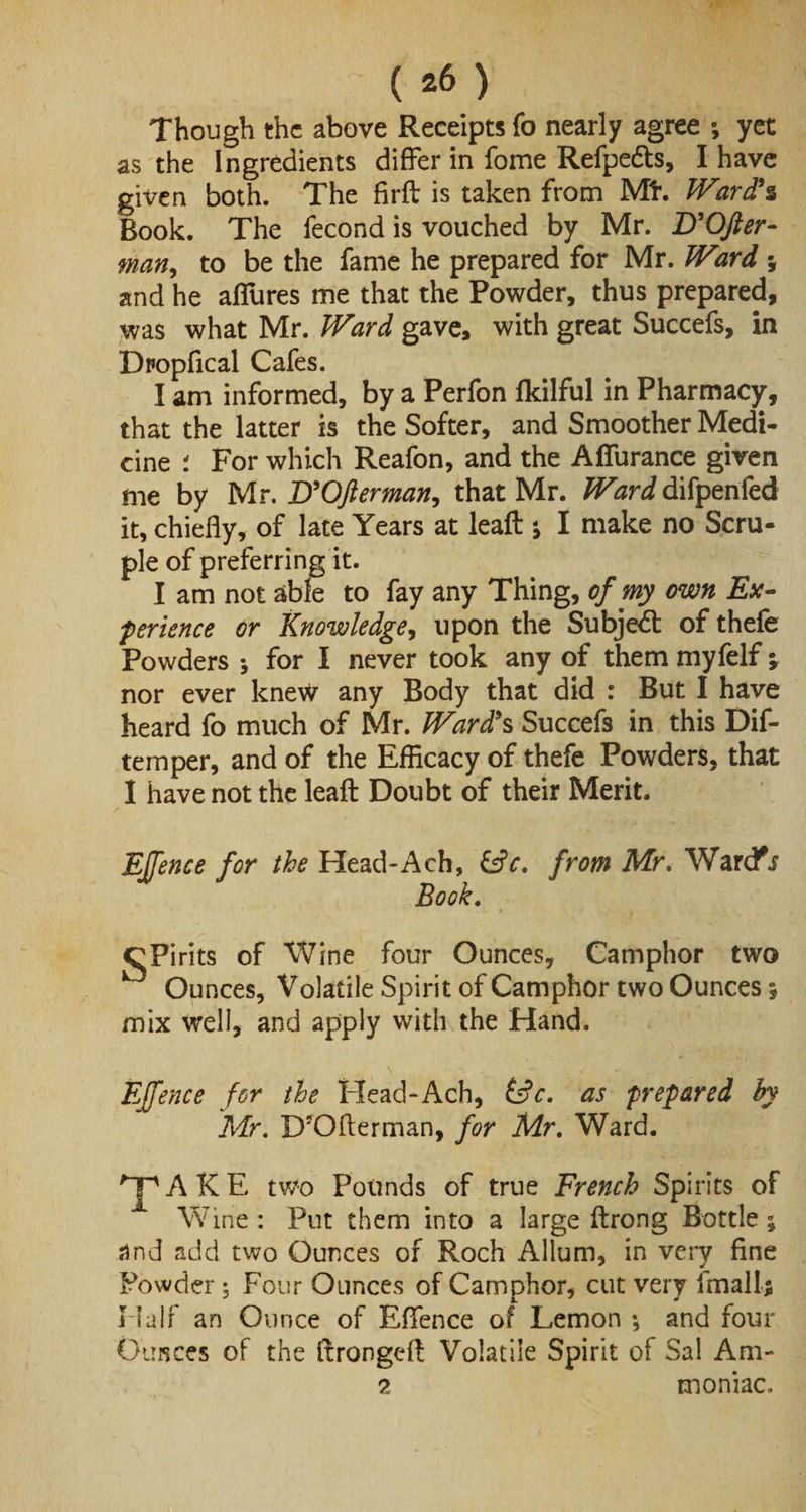 Though the above Receipts fo nearly agree ; yet as the Ingredients differ in fome Refpe&amp;s, I have given both. The firfl is taken from Mf. Ward's Book. The fecond is vouched by Mr. D'OJler- man, to be the fame he prepared for Mr. Ward ; and he aflures me that the Powder, thus prepared, was what Mr. Ward gave, with great Succefs, in Dropfical Cafes. I am informed, by a Perfon fkilful in Pharmacy, that the latter is the Softer, and Smoother Medi¬ cine : For which Reafon, and the Affurance given me by Mr. D'OJler man, that Mr. Ward difpenfed it, chiefly, of late Years at leafi s I make no Scru¬ ple of preferring it. I am not able to fay any Thing, of my own Ex¬ perience or Knowledge, upon the Subject of thefe Powders ; for I never took any of them myfelf -9 nor ever knew any Body that did : But I have heard fo much of Mr. Ward's Succefs in this Dif- temper, and of the Efficacy of thefe Powders, that I have not the leafi Doubt of their Merit. Ejffence for the Head-Aeh, &amp;c. from Mr. Warefs Book. CPirits of Wine four Ounces, Camphor two k Ounces, Volatile Spirit of Camphor two Ounces 5 mix well, and apply with the Hand. EJfence for the Head-Ach, &amp;c. as prepared by Mr. D’Oflerman, for Mr. Ward. AKE tv/0 Pounds of true French Spirits of Wine : Put them into a large ftrong Bottle % and add two Ounces of Roch Allum, in very fine Powder; Four Ounces of Camphor, cut very imall; Half an Ounce of Effence of Lemon *, and four Oimces of the llrongefl Volatile Spirit of Sal Am- 2 moniac.