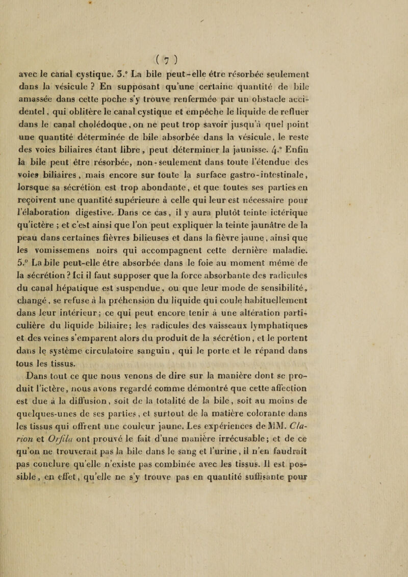 avec le canal cystique. 3.° La bile peut-elle être résorbée seulement dans la vésicule ? En supposant qu’une certaine quantité de bile amassée dans cette poche s’y trouve renfermée par un obstacle acci¬ dentel , qui oblitère le canal cystique et empêche le liquide de refluer dans le canal cholédoque, on ne peut trop savoir jusqu’à quel point une quantité déterminée de bile absorbée dans la vésicule, le reste des voies biliaires étant libre, peut déterminer la jaunisse. 4-° Enfin la bile peut être résorbée, non-seulement dans toute l’étendue des voies biliaires, mais encore sur toute la surface gastro-intestinale, lorsque sa sécrétion est trop abondante, et que toutes ses parties en reçoivent une quantité supérieure à celle qui leur est nécessaire pour l’élaboration digestive. Dans ce cas, il y aura plutôt teinte ictérique qu’ictère ; et c’est ainsi que l’on peut expliquer la teinte jaunâtre de la peau dans certaines fièvres bilieuses et dans la fièvre jaune, ainsi que les vomissemens noirs qui accompagnent cette dernière maladie. 5.° La bile peut-elle être absorbée dans le foie au moment même de la sécrétion? Ici il faut supposer que la force absorbante des radicules du canal hépatique est suspendue, ou que leur mode de sensibilité, changé, se refuse à la préhension du liquide qui coule habituellement dans leur intérieur; ce qui peut encore tenir à une altération parti¬ culière du liquide biliaire; les radicules des vaisseaux lymphatiques et des veines s’emparent alors du produit de la sécrétion, et le portent dans le système circulatoire sanguin , qui le porte et le répand dans tous les tissus. Dans tout ce que nous venons de dire sur la manière dont se pro¬ duit l’ictère, nous avons regardé comme démontré que cette affection est due à la diffusion, soit de la totalité de la bile, soit au moins de quelques-unes de ses parties, et surtout de la matière colorante dans les tissus qui offrent une couleur jaune. Les expériences de MM. Cla¬ rion et Orjila ont prouvé le fait d’une manière irrécusable; et de ce qu’on ne trouverait pas la bile dans le sang et l’urine, il n’en faudrait pas conclure quelle n’existe pas combinée avec les tissus. Il est pos¬ sible, en effet, qu’elle ne s’y trouve pas en quantité suffisante poux