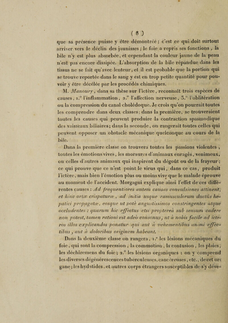 que sa présence puisse y être démontrée ; c’est ce qui doit surtout arriver vers le déclin des jaunisses ; le foie a repris ses fonctions , la bile n’y est plus absorbée, et cependant la couleur jaune de la peau n’est pas encore dissipée. L’absorption de la bile répandue dans les tissus ne se fait qu’avec lenteur, et il est probable que la portion qui se trouve reportée dans le sang y est en trop petite quantité pour pou¬ voir y être décélée par les procédés chimiques. M. Manoury, dans sa thèse sur l’ictère, reconnaît trois espèces de causes, i.° l’inflammation , 2.0 l'affection nerveuse, 5.° l’oblitération ou la compression du canal cholédoque. Je crois qu’on pourrait toutes les comprendre dans deux classes; dans la première, se trouveraient toutes les causes qui peuvent produire la contraction spasmodique des vaisseaux biliaires; dans la seconde, on rangerait toutes celles qui peuvent opposer un obstacle mécanique quelconque au cours de la bile. ^ y.n r. .. • * ‘ Dans la première classe on trouvera toutes les passions violentes , toutes les émotions vives, les morsures d’animaux enragés, venimeux, ou celles d’autres animaux qui inspirent du dégoût ou de la frayeur ; ce qui prouve que ce n’est point le virus qui, dans ce cas, produit 1 ictère, mais bien l’émotion plus ou moins vive que le malade éprouve au moment de l’accident. Morgagni explique ainsi l’effet de ces diffé¬ rentes causes : Ad frequentiores autem causas convulsiones attinent, et hinc ortæ crispaturœ , ad initia us que ramusculorum ductus he- patici propagatœ, eosque ut pote angustissimos constringentes atque occludentes : quarum hic effectus etsi proptereà sub sensum cadere non potest, tamen rationi est adeo consoniis, ut a nobis facile ad icle- ros il/os explicandos ponatur qui aui a vehementibus animi effec- tibus j aut à doloribus originem habeant. Dans la deuxième classe on rangera, i.° les lésions mécaniques du foie , qui sont la compression , la commotion , la contusion , les plaies, les déchiremens du foie; 2.0 les lésions organiques : on y comprend les diverses dégénérescences tuberculeuses, cancéreuses, etc., de cet or¬ gane ; les hydatides, et autres corps étrangers susceptibles de s’y déve-