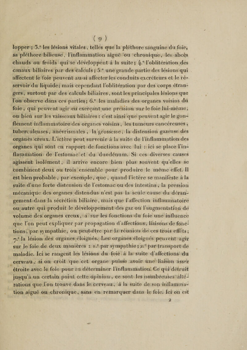 lopper ; 3.° les lésions vitales, telles que la pléthore sanguine du foie, sa pléthore bilieuse, l’inflammation aiguë ou chronique, les abcès chauds ou froids qui se développent à la suite; f\° l’oblitération des canaux biliaires par des calculs ; 5 ° une grande partie des lésions qui affectent le foie peuvent aussi affecter les conduits excréteurs et le ré¬ servoir du liquide; mais cependant l’oblitération par des corps étran¬ gers, surtout par des calculs biliaires , sont les principales lésions que l’on observe dans ces parties; 6.° les maladies des organes voisins du foie , qui peuvent agir en exerçant une pression sur le foie lui-même, ou bien sur les vaisseaux biliaires ; c’est ainsi que peuvent agir le gon¬ flement inflammatoire des organes voisins, les tumeurs cancéreuses , tuberculeuses , anévrismales , la grossesse , la distension gazeuse des organes creux. L’ictère peut survenir à la suite de l’inflammation des organes qui sont en rapport de fonctions avec lui : ici se place l’in¬ flammation de l’estomac et du duodénum. Si ces diverses causes agissent isolément, il arrive encore bien plus souvent quelles se combinent deux ou trois ensemble pour produire le même effet. Il est bien probable , par exemple, que , quand l’ictère se manifeste à la suite d’une forte distension de l’estomac ou des intestins , la pression mécanique des organes distendus n’est pas la seule cause du déran¬ gement dans la sécrétion biliaire , mais que l’affection inflammatoire ou autre qui produit le développement des gaz ou l’augmentation de volume des organes creux, a sur les fonctions du foie une influence que l’on peut expliquer par propagation d’affections, liaisons de fonc¬ tions, par sympathie, ou peut-être par la réunion de ces trois effets; ç.° la lésion dés organes éloignés. Les organes éloignés peuvent agir sur Je foie de deux manières : i.° par sympathie ; 2;° par transport de maladie. Ici se rangent les lésions du foie à la suite d'affections du cerveau,: si on croit que cet organe puisse avoir une liaison assez étroite avec le foie pour en déterminer l’inflammation. Ce qui détruit jusqu’à ua certain point cette opinion, ce sont les nombreuses alté¬ rations que l’on trouve dans le cerveau, à la suite de son inflamma¬ tion aiguë ou chronique, sans en remarquer dans le foie. Ici on est 2