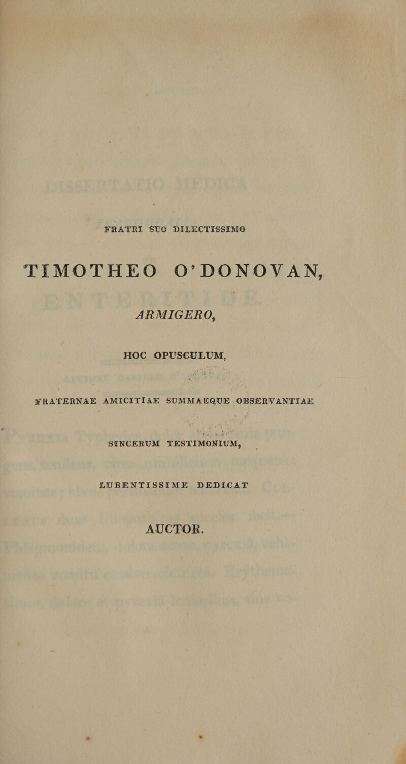 FRATRI SUO DILECTISSIMO TIMOTHEO 0'DONOVAN, ARMIGERO, / ' HOC OPUSCULUM, fraternae amicitiae summaeque observantiae SINCERUM TESTIMONIUM, liUBENTISSIME DEDICAT AUCTOK