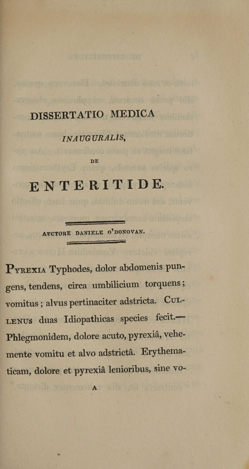 INAUGURAL1S, DE enteritide. AECTORE DANIELE o’doNOVAN. Pyrexia Typhodes, dolor abdomenis pun¬ gens, tendens, circa umbilicium torquens; vomitus ; alvus pertinaciter adstricta. Cul- lenus duas Idiopathicas species fecit.— Phlegmonidem, dolore acuto, pyrexia, vehe- mente vomitu et alvo adstricta. Erythema- ticam, dolore et pyrexia lenioribus, sine vo- A