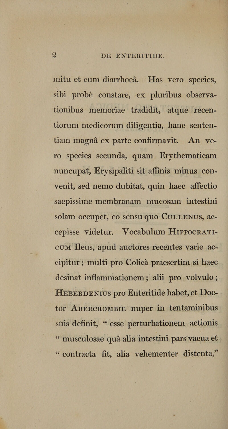 mitu et cum diarrhoea. Has vero species, sibi probe constare, ex pluribus observa¬ tionibus memoriae tradidit, atque recen- tiorum medicorum diligentia, hanc senten¬ tiam magna ex parte confirmavit. An ve¬ ro species secunda, quam Erythematicam nuncupat, Erysipaliti sit affinis minus con¬ venit, sed nemo dubitat, quin haec affectio saepissime membranam mucosam intestini solam occupet, eo sensu quo Cullenus, ac¬ cepisse videtur. Vocabulum Hippocrati- i cum Ileus, apud auctores recentes varie ac¬ cipitur ; multi pro Colica praesertim si haec desinat inflammationem ; alii pro volvulo ; Heberdenius pro Enteritide habet, et Doc- tor Abercrombie nuper in tentaminibus suis definit, “ esse perturbationem actionis cc musculosae qua alia intestini pars vacua et &lt;e contracta fit, alia vehementer distenta/*