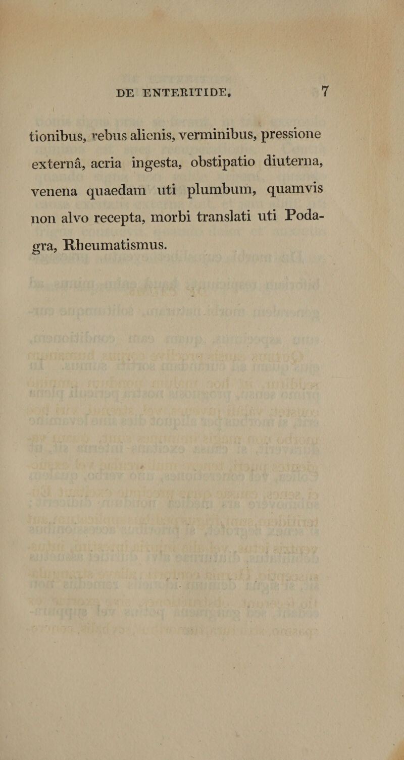 i tionibus, rebus alienis, verminibus, pressione externa, acria ingesta, obstipatio diu terna, venena quaedam uti plumbum, quamvis non alvo recepta, morbi translati uti Poda¬ gra, Rheumatismus.