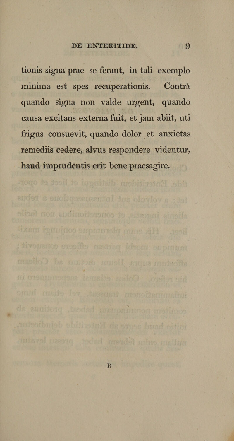 tionis signa prae se ferant, in tali exemplo minima est spes recuperationis. Contra quando signa non valde urgent, quando causa excitans externa fuit, et jam abiit, uti frigus consuevit, quando dolor et anxietas remediis cedere, alvus respondere videntur, haud imprudentis erit bene praesagire. B