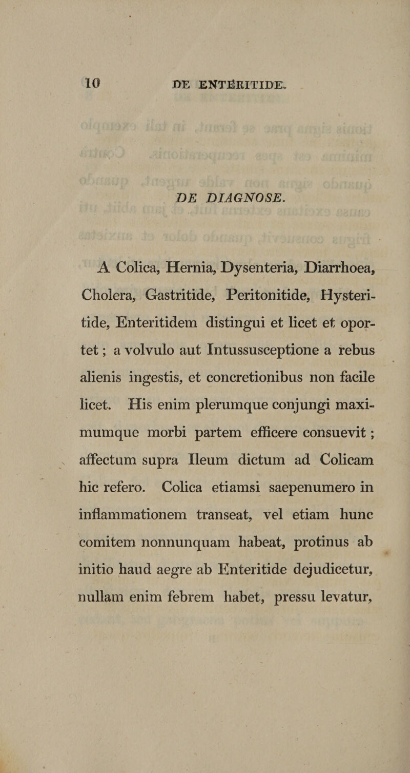 DE DIAGNOSE. A Colica, Hernia, Dysenteria, Diarrhoea, Cholera, Gastritide, Peritonitide, Hysteri- tide, Enteritidem distingui et licet et opor¬ tet ; a volvulo aut Intussusceptione a rebus alienis ingestis, et concretionibus non facile licet. His enim plerumque conjungi maxi¬ mum que morbi partem efficere consuevit; affectum supra Ileum dictum ad Colicam hic refero. Colica etiamsi saepenumero in inflammationem transeat, vel etiam hunc comitem nonnunquam habeat, protinus ab initio haud aegre ab Enteritide dejudicetur, nullam enim febrem habet, pressu levatur,