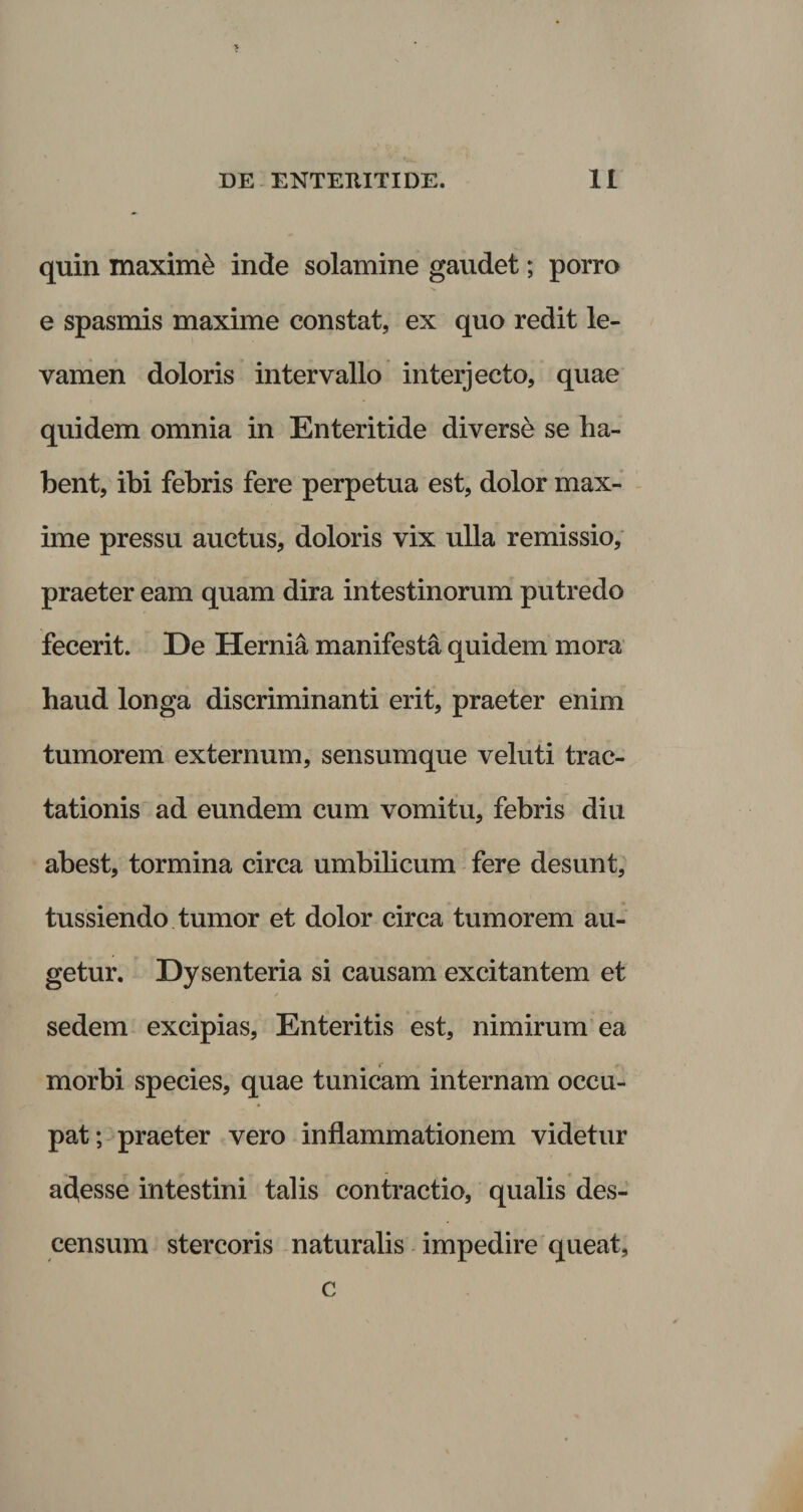 quin maxime inde solamine gaudet; porro e spasmis maxime constat, ex quo redit le¬ vamen doloris intervallo interjecto, quae quidem omnia in Enteritide diverse se ha¬ bent, ibi febris fere perpetua est, dolor max¬ ime pressu auctus, doloris vix ulla remissio, praeter eam quam dira intestinorum putredo fecerit. De Hernia manifesta quidem mora haud longa discriminanti erit, praeter enim tumorem externum, sensumque veluti trac¬ tationis ad eundem cum vomitu, febris diu abest, tormina circa umbilicum fere desunt, tussiendo tumor et dolor circa tumorem au¬ getur. Dysenteria si causam excitantem et sedem excipias. Enteritis est, nimirum ea morbi species, quae tunicam internam occu¬ pat; praeter vero inflammationem videtur abesse intestini talis contractio, qualis des¬ censum stercoris naturalis impedire queat. c