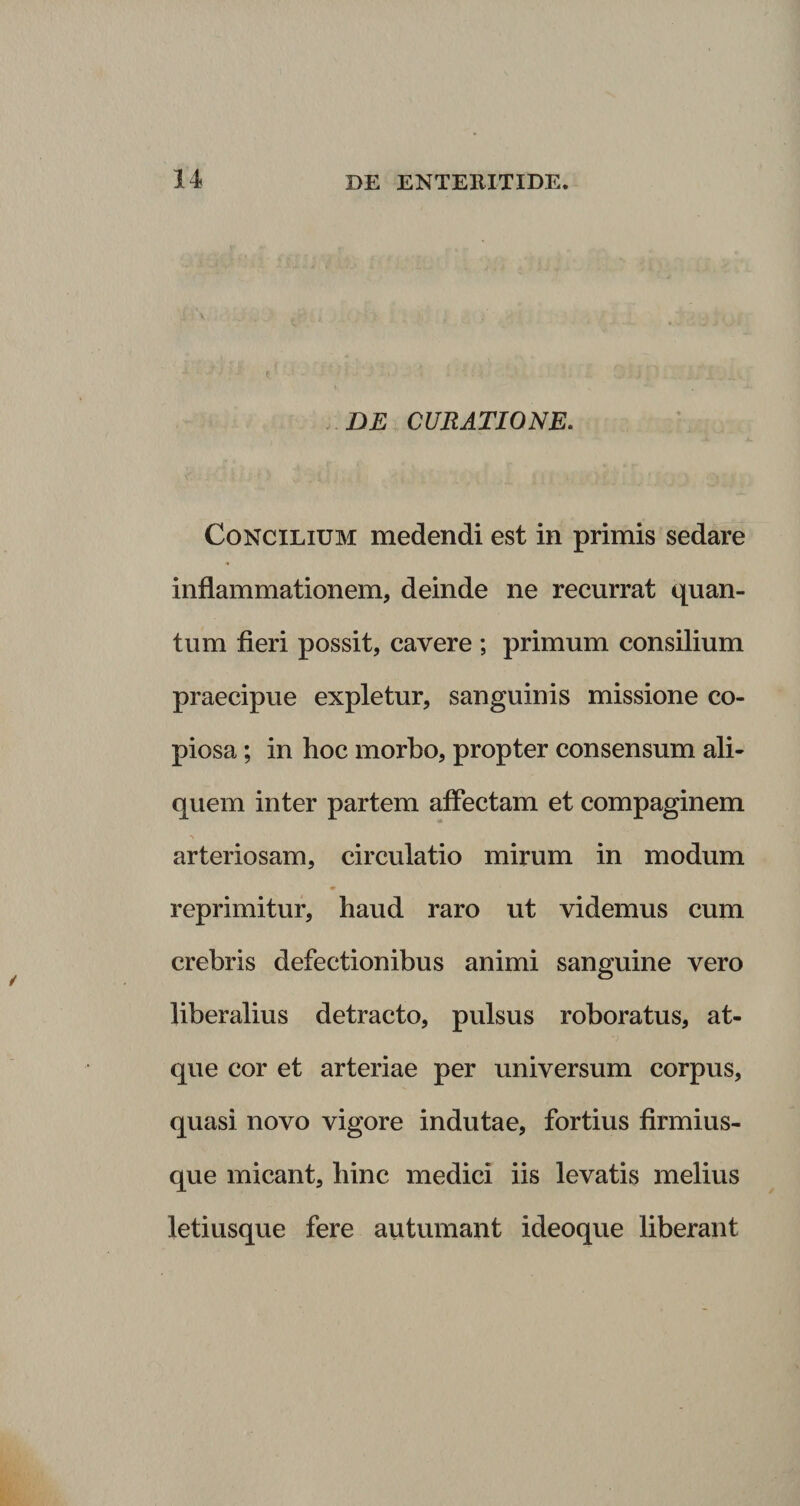 DE CURATIONE. Concilium medendi est in primis sedare inflammationem, deinde ne recurrat quan¬ tum fieri possit, cavere ; primum consilium praecipue expletur, sanguinis missione co¬ piosa ; in hoc morbo, propter consensum ali¬ quem inter partem affectam et compaginem arteriosam, circulatio mirum in modum reprimitur, haud raro ut videmus cum crebris defectionibus animi sanguine vero liberalius detracto, pulsus roboratus, at¬ que cor et arteriae per universum corpus, quasi novo vigore indutae, fortius firmius- que micant, hinc medici iis levatis melius letiusque fere autumant ideoque liberant