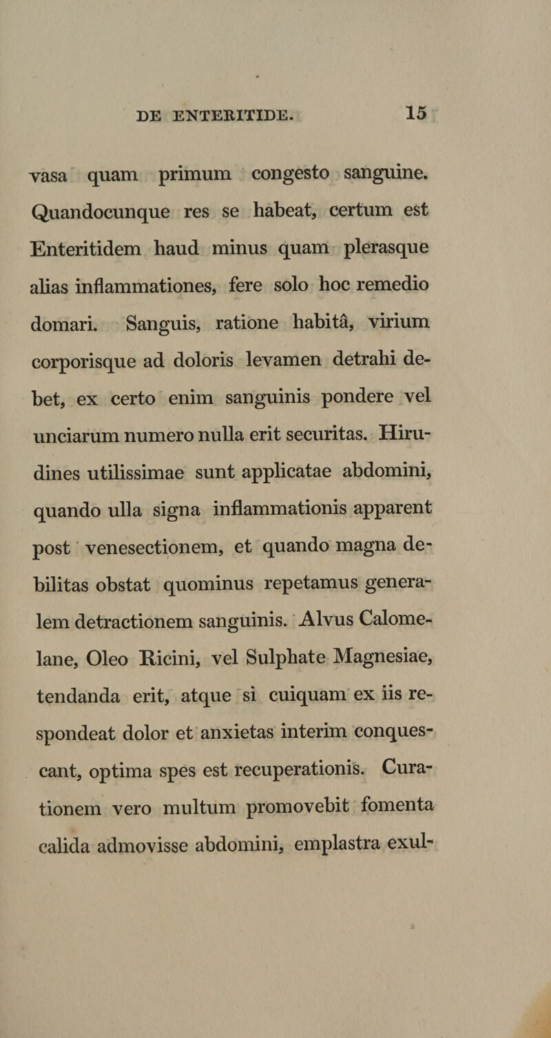 vasa quam primum congesto sanguine. Quandocunque res se habeat, certum est Enteritidem haud minus quam plerasque alias inflammationes, fere solo hoc remedio domari. Sanguis, ratione habita, virium corporisque ad doloris levamen detrahi de¬ bet, ex certo enim sanguinis pondere vel unciarum numero nulla erit securitas. Hiru¬ dines utilissimae sunt applicatae abdomini, quando ulla signa inflammationis apparent post venesectionem, et quando magna de¬ bilitas obstat quominus repetamus genera¬ lem detractionem sanguinis. Alvus Calome- lane, Oleo Ricini, vel Sulphate Magnesiae, tendanda erit, atque si cuiquam ex iis re¬ spondeat dolor et anxietas interim conques- cant, optima spes est recuperationis. Cura¬ tionem vero multum promovebit fomenta calida admovisse abdomini, emplastra exui-