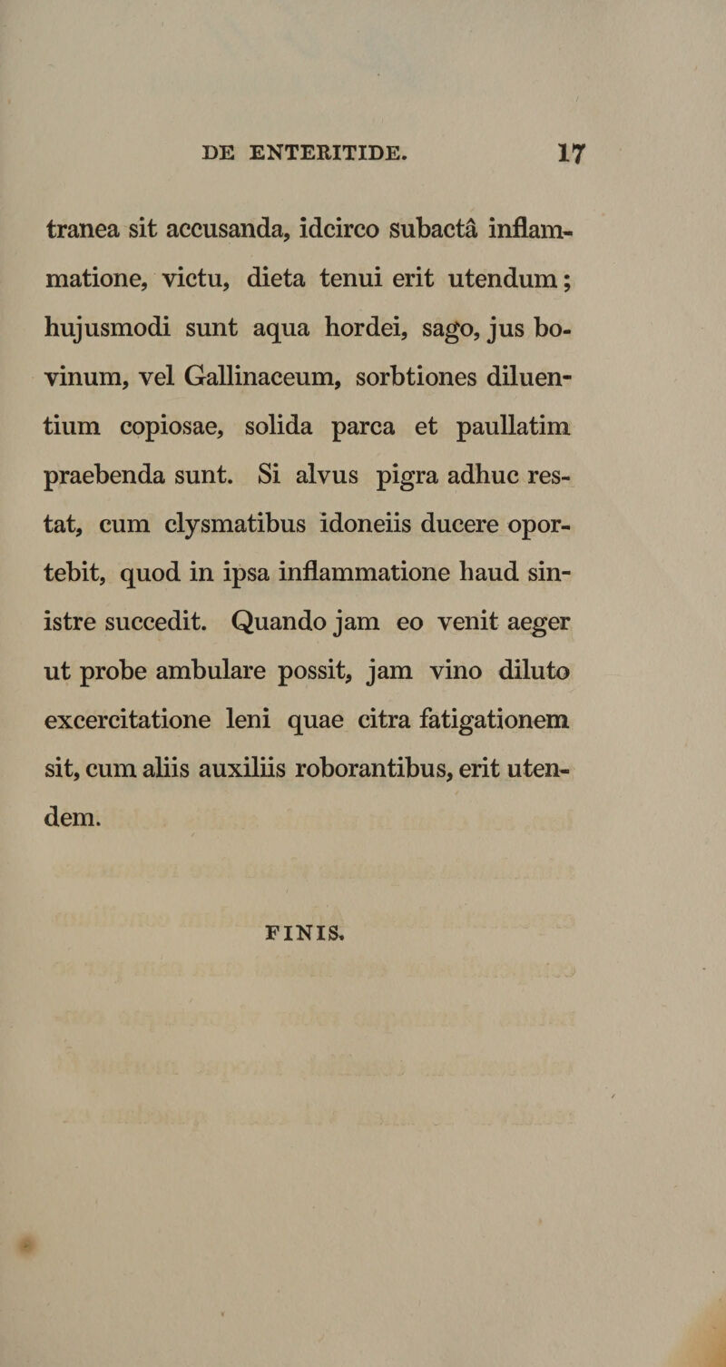 tranea sit accusanda, idcirco subacta inflam¬ matione, victu, dieta tenui erit utendum; hujusmodi sunt aqua hordei, sago, jus bo- vinum, vel Gallinaceum, sorbtiones diluen¬ tium copiosae, solida parca et paullatim praebenda sunt. Si alvus pigra adhuc res¬ tat, cum clysmatibus idoneiis ducere opor¬ tebit, quod in ipsa inflammatione haud sin¬ istre succedit. Quando jam eo venit aeger ut probe ambulare possit, jam vino diluto excercitatione leni quae citra fatigationem sit, cum aliis auxiliis roborantibus, erit uten- dem. FINIS,